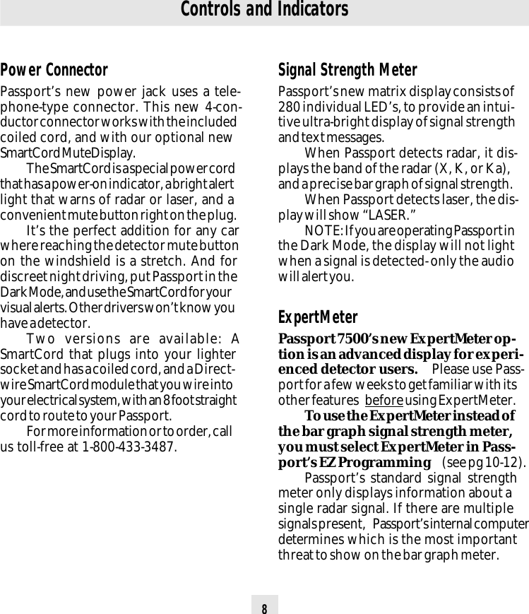 8Controls and IndicatorsPower ConnectorPassport’s new power jack uses a tele-phone-type connector. This new 4-con-ductor connector works with the includedcoiled cord, and with our optional newSmartCord MuteDisplay.The SmartCord is a special power cordthat has a power-on indicator, a bright alertlight that warns of radar or laser, and aconvenient mute button right on the plug.It’s the perfect addition for any carwhere reaching the detector mute buttonon the windshield is a stretch. And fordiscreet night driving, put Passport in theDark Mode, and use the SmartCord for yourvisual alerts. Other drivers won’t know youhave a detector.Two versions are available: ASmartCord that plugs into your lightersocket and has a coiled cord, and a Direct-wire SmartCord module that you wire intoyour electrical system, with an 8 foot straightcord to route to your Passport.For more information or to order, callus toll-free at 1-800-433-3487.Signal Strength MeterPassport’s new matrix display consists of280 individual LED’s, to provide an intui-tive ultra-bright display of signal strengthand text messages.When Passport detects radar, it dis-plays the band of the radar (X, K, or Ka),and a precise bar graph of signal strength.When Passport detects laser, the dis-play will show “LASER.”NOTE: If you are operating Passport inthe Dark Mode, the display will not lightwhen a signal is detected- only the audiowill alert you.ExpertMeterPassport 7500’s new ExpertMeter op-tion is an advanced display for experi-enced detector users.  Please use Pass-port for a few weeks to get familiar with itsother features  before using ExpertMeter.To use the ExpertMeter instead ofthe bar graph signal strength meter,you must select ExpertMeter in Pass-port’s EZ Programming  (see pg 10-12).Passport’s standard signal strengthmeter only displays information about asingle radar signal. If there are multiplesignals present,  Passport’s internal computerdetermines which is the most importantthreat to show on the bar graph meter.