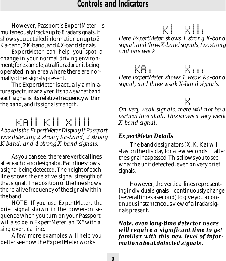 9KA|| K|| X||||Here ExpertMeter shows 1 strong K-bandsignal, and three X-band signals, two strongand one weak.KA|| K|| X||||Here ExpertMeter shows 1 weak Ka-bandsignal, and three weak X-band signals.KA|| K|| X||||On very weak signals, there will not be avertical line at all. This shows a very weakX-band signal.ExpertMeter DetailsThe band designators (X, K, Ka) willstay on the display for a few seconds  afterthe signal has passed. This allows you to seewhat the unit detected, even on very briefsignals.However, the vertical lines represent-ing individual signals  continuously change(several times a second) to give you a con-tinuous instantaneous view of all radar sig-nals present.Note: even long-time detector userswill require a significant time to getfamiliar with this new level of infor-mation about detected signals.Controls and IndicatorsHowever, Passport’s ExpertMeter  si-multaneously tracks up to 8 radar signals. Itshows you detailed information on up to 2Ka-band, 2 K-band, and 4 X-band signals.ExpertMeter can help you spot achange in your normal driving environ-ment; for example, a traffic radar unit beingoperated in an area where there are nor-mally other signals present.The ExpertMeter is actually a minia-ture spectrum analyzer. It shows what bandeach signal is, its relative frequency withinthe band, and its signal strength.KA|| K|| X||||Above is the ExpertMeter Display if Passportwas detecting 2 strong Ka-band, 2 strongK-band, and 4 strong X-band signals.As you can see, there are vertical linesafter each band designator. Each line showsa signal being detected. The height of eachline shows the relative signal strength ofthat signal. The position of the line showsthe relative frequency of the signal withinthe band.NOTE: If you use ExpertMeter, thebrief signal shown in the power-on se-quence when you turn on your Passportwill also be in ExpertMeter: an “X” with asingle vertical line.A few more examples will help youbetter see how the ExpertMeter works.