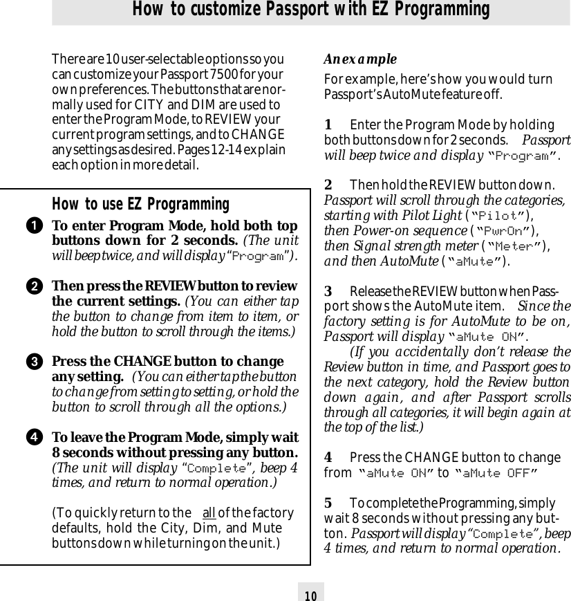 10How to customize Passport with EZ ProgrammingThere are 10 user-selectable options so youcan customize your Passport 7500 for yourown preferences. The buttons that are nor-mally used for CITY and DIM are used toenter the Program Mode, to REVIEW yourcurrent program settings, and to CHANGEany settings as desired. Pages 12-14 explaineach option in more detail.How to use EZ ProgrammingTo enter Program Mode, hold both topbuttons down for 2 seconds. (The unitwill beep twice, and will display “Program”).Then press the REVIEW button to reviewthe current settings. (You can either tapthe button to change from item to item, orhold the button to scroll through the items.)Press the CHANGE button to changeany setting.  (You can either tap the buttonto change from setting to setting, or hold thebutton to scroll through all the options.)To leave the Program Mode, simply wait8 seconds without pressing any button.(The unit will display “Complete”, beep 4times, and return to normal operation.)(To quickly return to the  all of the factorydefaults, hold the City, Dim, and Mutebuttons down while turning on the unit.)An exampleFor example, here’s how you would  turnPassport’s AutoMute feature off.1Enter the Program Mode by holdingboth buttons down for 2 seconds.  Passportwill beep twice and display “Program”.2Then hold the REVIEW button down.Passport will scroll through the categories,starting with Pilot Light (“Pilot”),then Power-on sequence (“PwrOn”),then Signal strength meter (“Meter”),and then AutoMute (“aMute”).3Release the REVIEW button when Pass-port shows the AutoMute item.  Since thefactory setting is for AutoMute to be on,Passport will display “aMute ON”.(If you accidentally don’t release theReview button in time, and Passport goes tothe next category, hold the Review buttondown again, and after Passport scrollsthrough all categories, it will begin again atthe top of the list.)4Press the CHANGE button to changefrom  “aMute ON” to “aMute OFF”5To complete the Programming, simplywait 8 seconds without pressing any but-ton. Passport will display “Complete”, beep4 times, and return to normal operation.ᕡᕢᕣᕤ