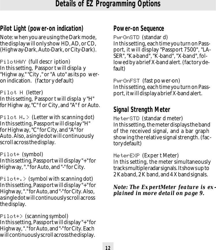 12Details of EZ Programming OptionsPilot Light (power-on indication)Note: when you are using the Dark mode,the display will only show HD, AD, or CD,(Highway-Dark, Auto-Dark, or City-Dark).PilotHWY (full descr iption)In this setting, Passpor t will displa y&quot;Highway,&quot; &quot;City ,&quot; or &quot;A uto&quot; as its po wer-on indication.  (factor y default)Pilot H (letter)In this setting, Passpor t will displa y &quot;H&quot;for Highw ay, &quot;C&quot; f or City, and &quot;A&quot; f or Auto.Pilot H.&gt; (Letter with scanning dot)In this setting, Passport will display &quot;H&quot;for Highway, &quot;C&quot; for City, and &quot;A&quot; forAuto. Also, a single dot will continuouslyscroll across the display.Pilot+ (symbol)In this setting, Passport will display &quot;+&quot; forHighway, &quot;.&quot; for Auto, and &quot;-&quot; for City.Pilot+.&gt; (symbol with scanning dot)In this setting, Passport will display &quot;+&quot; forHighway, &quot;.&quot; for Auto, and &quot;-&quot; for City. Also,a single dot will continuously scroll acrossthe display.Pilot+&gt; (scanning symbol)In this setting, Passport will display &quot;+&quot; forHighway, &quot;.&quot; for Auto, and &quot;-&quot; for City. Eachwill continuously scroll across the display.Power-on SequencePwrOnSTD (standar d)In this setting, each time you turn on Pass-port, it will display &quot;Passport 7500&quot;, &quot;LA-SER&quot;, &quot;Ka-band&quot;, &quot;K-band&quot;, &quot;X-band&quot;, fol-lowed by a brief X-band alert. (factory de-fault)PwrOnFST (fast power-on)In this setting, each time you turn on Pass-port, it will display a brief X-band alert.Signal Strength MeterMeterSTD (standar d meter)In this setting, the meter displays the bandof the received signal, and a bar graphshowing the relative signal strength. (fac-tory default)MeterEXP (Exper t Meter)In this setting, the meter simultaneouslytracks multiple radar signals. It shows up to2 Ka band, 2 K band, and 4 X band signals.Note: The ExpertMeter feature is ex-plained in more detail on page 9.