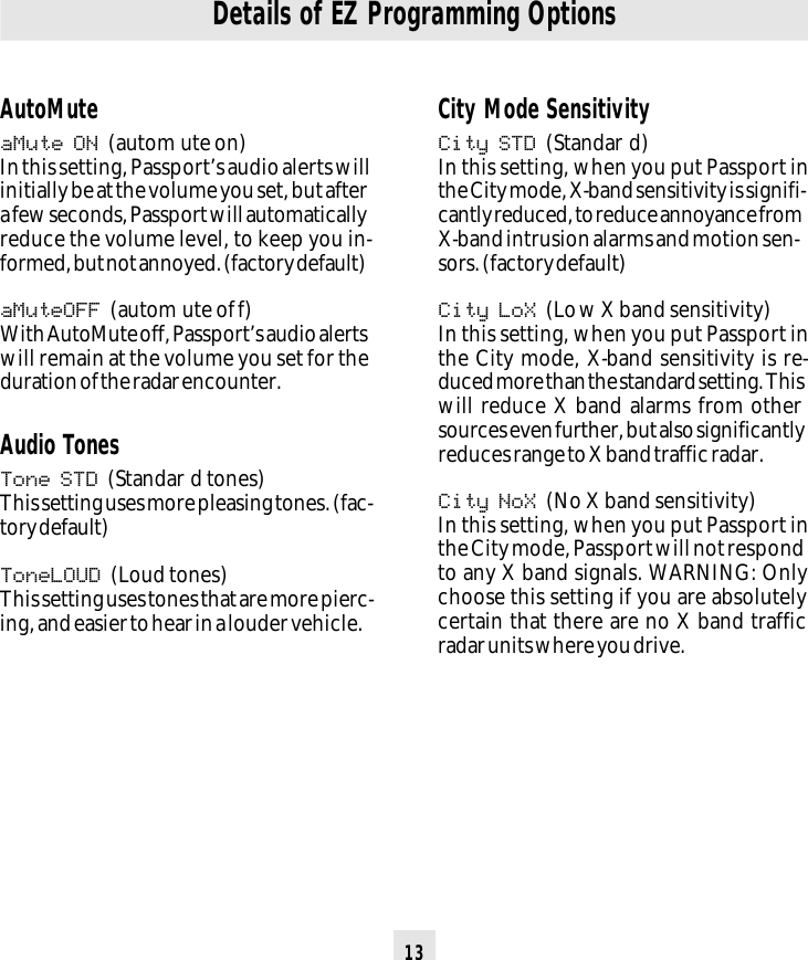 13Details of EZ Programming OptionsCity Mode SensitivityCity STD (Standar d)In this setting, when you put Passport inthe City mode, X-band sensitivity is signifi-cantly reduced, to reduce annoyance fromX-band intrusion alarms and motion sen-sors. (factory default)City LoX (Low X band sensitivity)In this setting, when you put Passport inthe City mode, X-band sensitivity is re-duced more than the standard setting. Thiswill reduce X band alarms from othersources even further, but also significantlyreduces range to X band traffic radar.City NoX (No X band sensitivity)In this setting, when you put Passport inthe City mode, Passport will not respondto any X band signals. WARNING: Onlychoose this setting if you are absolutelycertain that there are no X band trafficradar units where you drive.AutoMuteaMute ON (autom ute on)In this setting, Passport’s audio alerts willinitially be at the volume you set, but aftera few seconds, Passport will automaticallyreduce the volume level, to keep you in-formed, but not annoyed. (factory default)aMuteOFF (autom ute off)With AutoMute off, Passport’s audio alertswill remain at the volume you set for theduration of the radar encounter.Audio TonesTone STD (Standar d tones)This setting uses more pleasing tones. (fac-tory default)ToneLOUD (Loud tones)This setting uses tones that are more pierc-ing, and easier to hear in a louder vehicle.