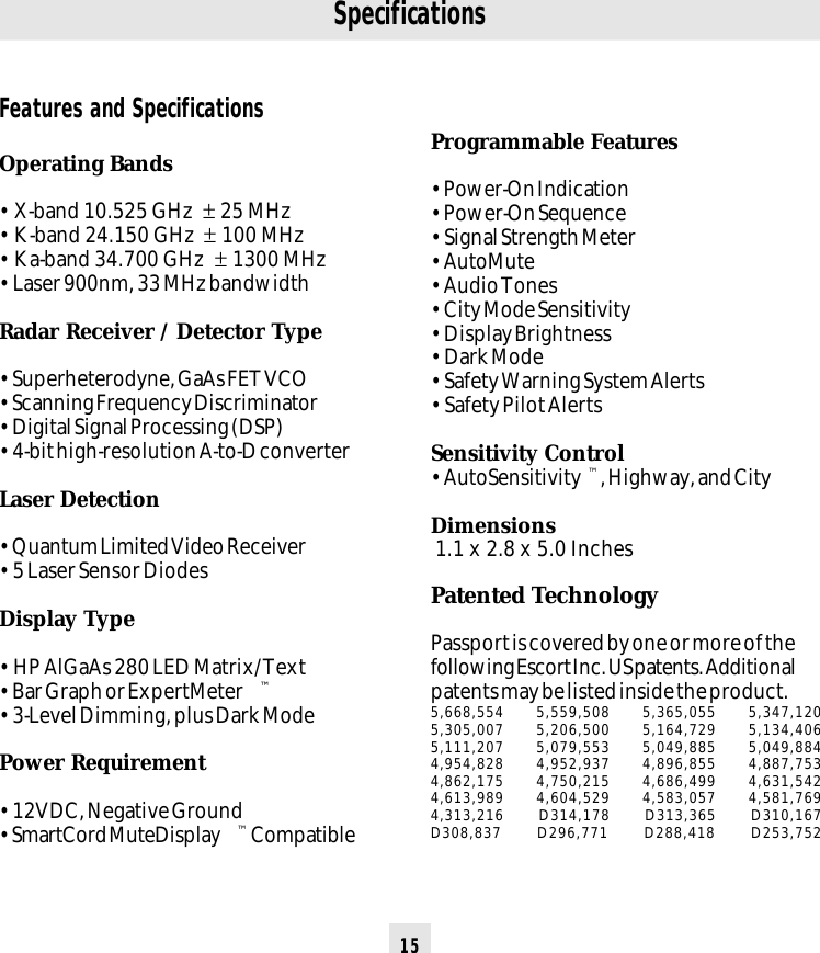 15SpecificationsFeatures and SpecificationsOperating Bands• X-band 10.525 GHz  ± 25 MHz• K-band 24.150 GHz  ± 100 MHz• Ka-band 34.700 GHz  ± 1300 MHz• Laser 900nm, 33 MHz bandwidthRadar Receiver / Detector Type• Superheterodyne, GaAs FET VCO• Scanning Frequency Discriminator• Digital Signal Processing (DSP)• 4-bit high-resolution A-to-D converterLaser Detection• Quantum Limited Video Receiver• 5 Laser Sensor DiodesDisplay Type• HP AlGaAs 280 LED Matrix/Text• Bar Graph or ExpertMeter ™• 3-Level Dimming, plus Dark ModePower Requirement• 12VDC, Negative Ground• SmartCord MuteDisplay ™ CompatibleProgrammable Features• Power-On Indication• Power-On Sequence• Signal Strength Meter• AutoMute• Audio Tones• City Mode Sensitivity• Display Brightness• Dark Mode• Safety Warning System Alerts• Safety Pilot AlertsSensitivity Control• AutoSensitivity ™, Highway, and CityDimensions 1.1 x 2.8 x 5.0 InchesPatented TechnologyPassport is covered by one or more of thefollowing Escort Inc. US patents. Additionalpatents may be listed inside the product.5,668,554 5,559,508 5,365,055 5,347,1205,305,007 5,206,500 5,164,729 5,134,4065,111,207 5,079,553 5,049,885 5,049,8844,954,828 4,952,937 4,896,855 4,887,7534,862,175 4,750,215 4,686,499 4,631,5424,613,989 4,604,529 4,583,057 4,581,7694,313,216 D314,178 D313,365 D310,167D308,837 D296,771 D288,418 D253,752