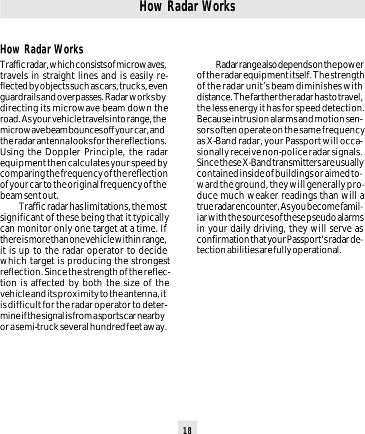 18How Radar WorksTraffic radar, which consists of microwaves,travels in straight lines and is easily re-flected by objects such as cars, trucks, evenguardrails and overpasses. Radar works bydirecting its microwave beam down theroad. As your vehicle travels into range, themicrowave beam bounces off your car, andthe radar antenna looks for the reflections.Using the Doppler Principle, the radarequipment then calculates your speed bycomparing the frequency of the reflectionof your car to the original frequency of thebeam sent out.Traffic radar has limitations, the mostsignificant of these being that it typicallycan monitor only one target at a time. Ifthere is more than one vehicle within range,it is up to the radar operator to decidewhich target is producing the strongestreflection. Since the strength of the reflec-tion is affected by both the size of thevehicle and its proximity to the antenna, itis difficult for the radar operator to deter-mine if the signal is from a sports car nearbyor a semi-truck several hundred feet away.How Radar WorksRadar range also depends on the powerof the radar equipment itself. The strengthof the radar unit’s beam diminishes withdistance. The farther the radar has to travel,the less energy it has for speed detection.Because intrusion alarms and motion sen-sors often operate on the same frequencyas X-Band radar, your Passport will occa-sionally receive non-police radar signals.Since these X-Band transmitters are usuallycontained inside of buildings or aimed to-ward the ground, they will generally pro-duce much weaker readings than will atrue radar encounter. As you become famil-iar with the sources of these pseudo alarmsin your daily driving, they will serve asconfirmation that your Passport’s radar de-tection abilities are fully operational.