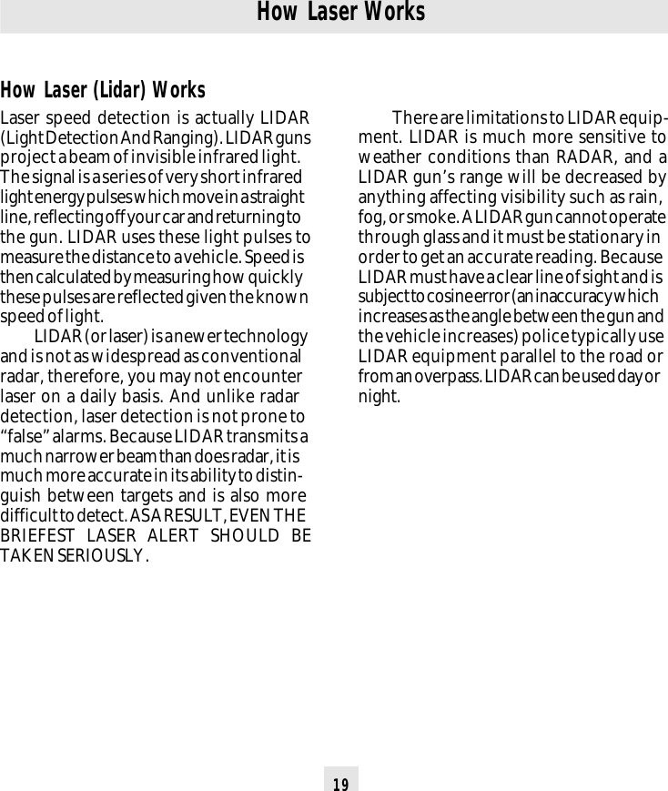 19How Laser WorksThere are limitations to LIDAR equip-ment. LIDAR is much more sensitive toweather conditions than RADAR, and aLIDAR gun’s range will be decreased byanything affecting visibility such as rain,fog, or smoke. A LIDAR gun cannot operatethrough glass and it must be stationary inorder to get an accurate reading. BecauseLIDAR must have a clear line of sight and issubject to cosine error (an inaccuracy whichincreases as the angle between the gun andthe vehicle increases) police typically useLIDAR equipment parallel to the road orfrom an overpass. LIDAR can be used day ornight.How Laser (Lidar) WorksLaser speed detection is actually LIDAR(Light Detection And Ranging). LIDAR gunsproject a beam of invisible infrared light.The signal is a series of very short infraredlight energy pulses which move in a straightline, reflecting off your car and returning tothe gun. LIDAR uses these light pulses tomeasure the distance to a vehicle. Speed isthen calculated by measuring how quicklythese pulses are reflected given the knownspeed of light.LIDAR (or laser) is a newer technologyand is not as widespread as conventionalradar, therefore, you may not encounterlaser on a daily basis. And unlike radardetection, laser detection is not prone to“false” alarms. Because LIDAR transmits amuch narrower beam than does radar, it ismuch more accurate in its ability to distin-guish between targets and is also moredifficult to detect. AS A RESULT, EVEN THEBRIEFEST LASER ALERT SHOULD BETAKEN SERIOUSLY.