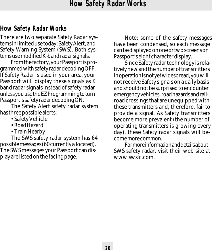 20How Safety Radar WorksNote: some of the safety messageshave been condensed, so each messagecan be displayed on one or two screens onPassport’s eight character display.Since Safety radar technology is rela-tively new and the number of transmittersin operation is not yet widespread, you willnot receive Safety signals on a daily basisand should not be surprised to encounteremergency vehicles, road hazards and rail-road crossings that are unequipped withthese transmitters and, therefore, fail toprovide a signal. As Safety transmittersbecome more prevalent (the number ofoperating transmitters is growing everyday), these Safety radar signals will be-come more common.For more information and details aboutSWS safety radar, visit their web site atwww.swslc.com.How Safety Radar WorksThere are two separate Safety Radar sys-tems in limited use today: Safety Alert, andSafety Warning System (SWS). Both sys-tems use modified K-band radar signals.From the factory, your Passport is pro-grammed with safety radar decoding OFF.If Safety Radar is used in your area, yourPassport will  display these signals as Kband radar signals instead of safety radarunless you use the EZ Programming to turnPassport’s safety radar decoding ON.The Safety Alert safety radar systemhas three possible alerts:• Safety Vehicle• Road Hazard• Train NearbyThe SWS safety radar system has 64possible messages (60 currently allocated).The SWS messages your Passport can dis-play are listed on the facing page.