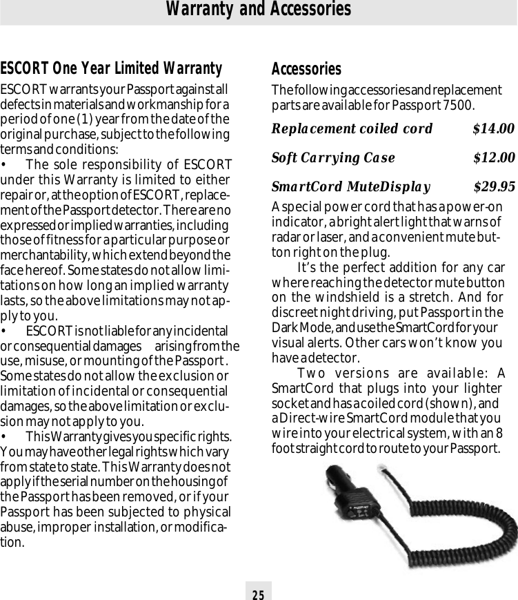 25ESCORT One Year Limited WarrantyESCORT warrants your Passport against alldefects in materials and workmanship for aperiod of one (1) year from the date of theoriginal purchase, subject to the followingterms and conditions:• The sole responsibility of ESCORTunder this Warranty is limited to eitherrepair or, at the option of ESCORT, replace-ment of the Passport detector. There are noexpressed or implied warranties, includingthose of fitness for a particular purpose ormerchantability, which extend beyond theface hereof. Some states do not allow limi-tations on how long an implied warrantylasts, so the above limitations may not ap-ply to you.• ESCORT is not liable for any incidentalor consequential damages arising from theuse, misuse, or mounting of the Passport .Some states do not allow the exclusion orlimitation of incidental or consequentialdamages, so the above limitation or exclu-sion may not apply to you.• This Warranty gives you specific rights.You may have other legal rights which varyfrom state to state. This Warranty does notapply if the serial number on the housing ofthe Passport has been removed, or if yourPassport has been subjected to physicalabuse, improper  installation, or modifica-tion.Warranty and AccessoriesAccessoriesThe following accessories and replacementparts are available for Passport 7500.Replacement coiled cord          $14.00Soft Carrying Case             $12.00SmartCord MuteDisplay           $29.95A special power cord that has a power-onindicator, a bright alert light that warns ofradar or laser, and a convenient mute but-ton right on the plug.It’s the perfect addition for any carwhere reaching the detector mute buttonon the windshield is a stretch. And fordiscreet night driving, put Passport in theDark Mode, and use the SmartCord for yourvisual alerts. Other cars won’t know youhave a detector.Two versions are available: ASmartCord that plugs into your lightersocket and has a coiled cord (shown), anda Direct-wire SmartCord module that youwire into your electrical system, with an 8foot straight cord to route to your Passport.