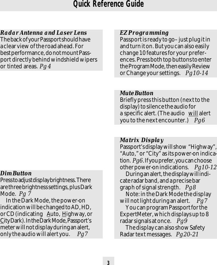 3Quick Reference GuideEZ ProgrammingPassport is ready to go– just plug it inand turn it on. But you can also easilychange 10 features for your prefer-ences. Press both top buttons to enterthe Program Mode, then easily Reviewor Change your settings.  Pg 10-14Mute ButtonBriefly press this button (next to thedisplay) to silence the audio fora specific alert. (The audio  will alertyou to the next encounter.)  Pg 6Matrix DisplayPassport’s display will show  “Highway”,“Auto,” or “City” as its power-on indica-tion.  Pg 6. If you prefer, you can chooseother power-on indications.  Pg 10-12During an alert, the display will indi-cate radar band, and a precise bargraph of signal strength.  Pg 8Note: in the Dark Mode the displaywill not light during an alert.  Pg 7You can program Passport for theExpertMeter, which displays up to 8radar signals at once.  Pg 9The display can also show SafetyRadar text messages.  Pg 20-21Dim ButtonPress to adjust display brightness. Thereare three brightness settings, plus DarkMode.  Pg  7In the Dark Mode, the power-onindication will be changed to AD, HD,or CD (indicating  Auto, Highway, orCity Dark). In the Dark Mode, Passport’smeter will not display during an alert,only the audio will alert you.  Pg 7Radar Antenna and Laser LensThe back of your Passport should havea clear view of the road ahead. Forbest performance, do not mount Pass-port directly behind windshield wipersor tinted areas. Pg 4