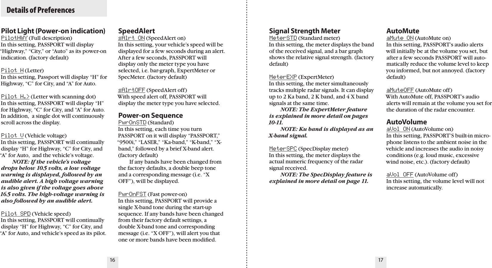   Details of Preferences16 17Pilot Light (Power-on indication)PilotHWY (Full description) In this setting, PASSPORT will display “Highway,” “City,” or “Auto” as its power-on indication. (factory default)Pilot H (Letter) In this setting, Passport will display “H” for Highway, “C” for City, and “A” for Auto. Pilot H.&gt; (Letter with scanning dot) In this setting, PASSPORT will display “H” for Highway, “C” for City, and “A” for Auto. In addition,  a single dot will continuously scroll across the display.Pilot V (Vehicle voltage)In this setting, PASSPORT will continually display “H” for Highway, “C” for City, and “A” for Auto,  and the vehicle’s voltage.  NOTE: If the vehicle’s voltage drops below 10.5 volts, a low voltage warning is displayed, followed by an audible alert. A high voltage warning is also given if the voltage goes above 16.5 volts. The high-voltage warning is also followed by an audible alert.Pilot SPD (Vehicle speed) In this setting, PASSPORT will continually display “H” for Highway, “C” for City, and “A” for Auto, and vehicle’s speed as its pilot.Signal Strength MeterMeterSTD (Standard meter) In this setting, the meter displays the band of the received signal, and a bar graph shows the relative signal strength. (factory default)MeterEXP (ExpertMeter) In this setting, the meter simultaneously tracks multiple radar signals. It can display up to 2 Ka band, 2 K band, and 4 X band signals at the same time.   NOTE: The ExpertMeter feature  is explained in more detail on pages 10-11.    NOTE: Ku band is displayed as an X-band signal.MeterSPC (SpecDisplay meter)In this setting, the meter displays the actual numeric frequency of the radar signal received.   NOTE: The SpecDisplay feature is explained in more detail on page 11.AutoMuteaMute ON (AutoMute on) In this setting, PASSPORT’s audio alerts will initially be at the volume you set, but after a few seconds PASSPORT will auto-matically reduce the volume level to keep you informed, but not annoyed. (factory default)aMuteOFF (AutoMute off) With AutoMute off, PASSPORT’s audio alerts will remain at the volume you set for the duration of the radar encounter.AutoVolumeaVol ON (AutoVolume on) In this setting, PASSPORT’S built-in micro-phone listens to the ambient noise in the vehicle and increases the audio in noisy conditions (e.g. loud music, excessive wind noise, etc.). (factory default)aVol OFF (AutoVolume off) In this setting, the volume level will not increase automatically. SpeedAlertsAlrt ON (SpeedAlert on) In this setting, your vehicle’s speed will be displayed for a few seconds during an alert. After a few seconds, PASSPORT will display only the meter type you have selected, i.e. bar-graph, ExpertMeter or SpecMeter. (factory default)sAlrtOFF (SpeedAlert off) With speed alert off, PASSPORT will display the meter type you have selected.Power-on SequencePwrOnSTD (Standard) In this setting, each time you turn PASSPORT on it will display “PASSPORT,” “9500i,” “LASER,” “Ka-band,” “K-band,” “X-band,” followed by a brief X-band alert. (factory default)   If any bands have been changed from the factory defaults, a double beep tone and a corresponding message (i.e. “X  OFF”), will be displayed.PwrOnFST (Fast power-on) In this setting, PASSPORT will provide a single X-band tone during the start-up sequence. If any bands have been changed from their factory default settings, a double X-band tone and corresponding message (i.e. “X OFF”), will alert you that one or more bands have been modiﬁed. 