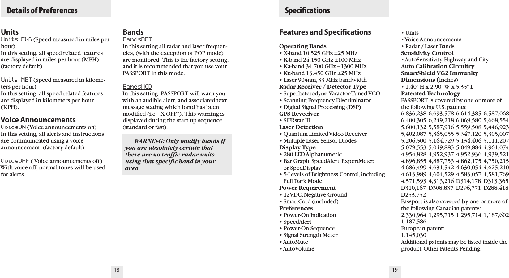 UnitsUnits ENG (Speed measured in miles per hour)In this setting, all speed related features are displayed in miles per hour (MPH). (factory default)Units MET (Speed measured in kilome-ters per hour)In this setting, all speed related features are displayed in kilometers per hour (KPH).  Voice AnnouncementsVoiceON (Voice announcements on) In this setting, all alerts and instructions are communicated using a voice announcement. (factory default)VoiceOFF ( Voice announcements off) With voice off, normal tones will be used for alerts.BandsBandsDFT In this setting all radar and laser frequen-cies, (with the exception of POP mode) are monitored. This is the factory setting, and it is recommended that you use your PASSPORT in this mode.BandsMODIn this setting, PASSPORT will warn you with an audible alert, and associated text message stating which band has been modiﬁed (i.e. “X OFF”). This warning is displayed during the start up sequence (standard or fast).Features and SpecificationsOperating Bands• X-band 10.525 GHz ±25 MHz• K-band 24.150 GHz ±100 MHz• Ka-band 34.700 GHz ±1300 MHz• Ku-band 13.450 GHz ±25 MHz• Laser 904nm, 33 MHz bandwidthRadar Receiver / Detector Type• Superheterodyne, Varactor-Tuned VCO• Scanning Frequency Discriminator• Digital Signal Processing (DSP)GPS Revceiver• SiFRstar IIILaser Detection• Quantum Limited Video Receiver • Multiple Laser Sensor DiodesDisplay Type• 280 LED Alphanumeric• Bar Graph, SpeedAlert, ExpertMeter,     or SpecDisplay   • 5-Levels of Brightness Control, including     Full Dark ModePower Requirement• 12VDC, Negative Ground• SmartCord (included)Preferences• Power-On Indication• SpeedAlert• Power-On Sequence• Signal Strength Meter• AutoMute• AutoVolume• Units• Voice Announcements• Radar / Laser BandsSensitivity Control• AutoSensitivity, Highway and CityAuto Calibration CircuitrySmartShield VG2 ImmunityDimensions (Inches)• 1.40&quot; H x 2.90&quot; W x 5.35&quot; LPatented TechnologyPASSPORT is covered by one or more of the following U.S. patents: 6,836,238 6,693,578 6,614,385 6,587,068 6,400,305 6,249,218 6,069,580 5,668,554 5,600,132 5,587,916 5,559,508 5,446,923 5,402,087 5,365,055 5,347,120 5,305,007 5,206,500 5,164,729 5,134,406 5,111,207 5,079,553 5,049,885 5,049,884 4,961,074 4,954,828 4,952,937 4,952,936 4,939,521 4,896,855 4,887,753 4,862,175 4,750,215 4,686,499 4,631,542 4,630,054 4,625,210 4,613,989 4,604,529 4,583,057 4,581,769 4,571,593 4,313,216 D314,178  D313,365 D310,167  D308,837  D296,771  D288,418 D253,752   Passport is also covered by one or more of the following Canadian patents:2,330,964 1,295,715 1,295,714 1,187,602 1,187,586  European patent:  1,145,030Additional patents may be listed inside the product. Other Patents Pending.18 19  Specications    Details of Preferences  WARNING: Only modify bands if you are absolutely certain that there are no trafﬁc radar units using that speciﬁc band in your area.