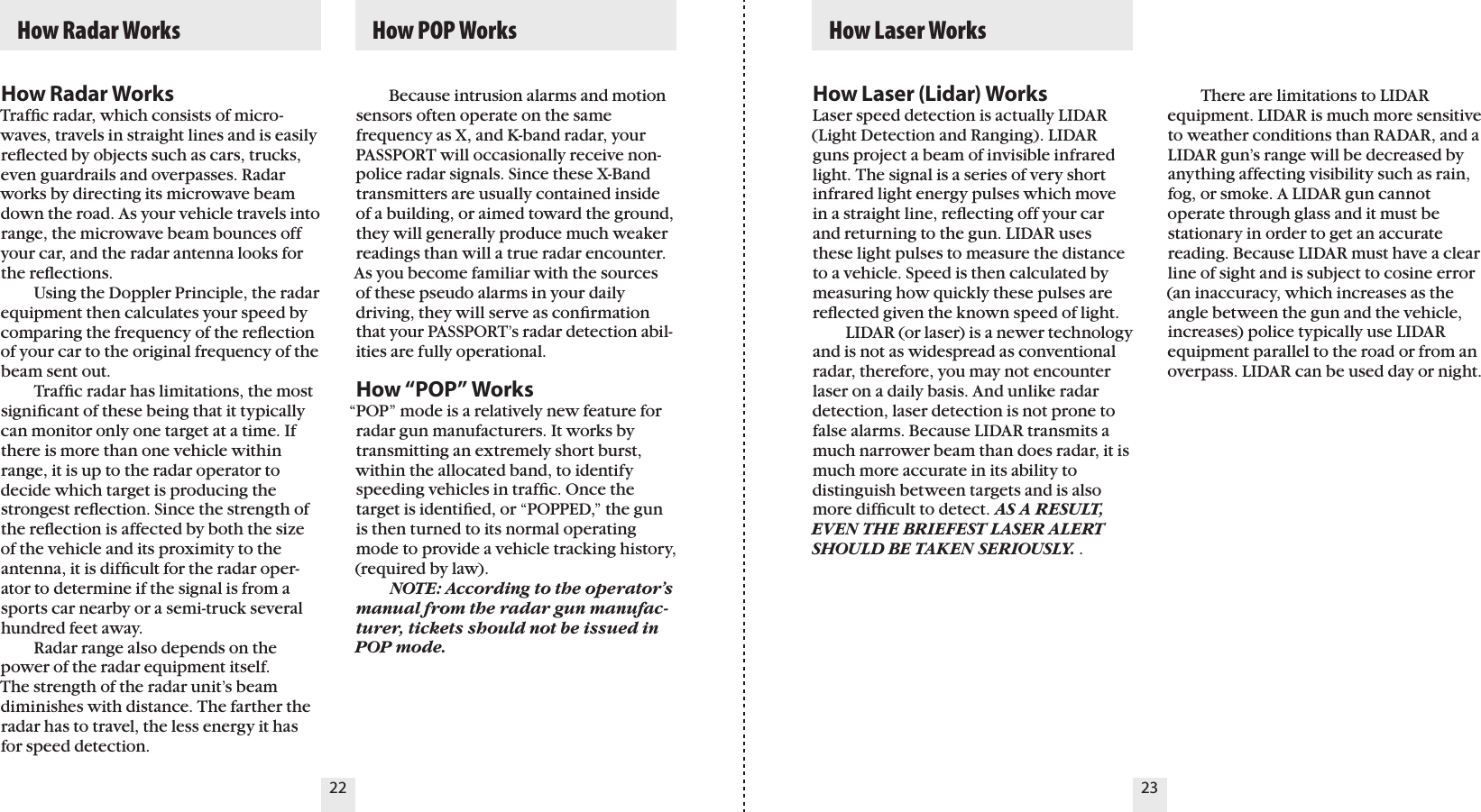 22 23How Radar WorksTrafﬁc radar, which consists of micro-waves, travels in straight lines and is easily reﬂected by objects such as cars, trucks, even guardrails and overpasses. Radar works by directing its microwave beam  down the road. As your vehicle travels into range, the microwave beam bounces off your car, and the radar antenna looks for the reﬂections.    Using the Doppler Principle, the radarequipment then calculates your speed by comparing the frequency of the reﬂection of your car to the original frequency of the beam sent out.    Trafﬁc radar has limitations, the most signiﬁcant of these being that it typically can monitor only one target at a time. If there is more than one vehicle within range, it is up to the radar operator to  decide which target is producing the strongest reﬂection. Since the strength of the reﬂection is affected by both the size of the vehicle and its proximity to the antenna, it is difﬁcult for the radar oper-ator to determine if the signal is from a sports car nearby or a semi-truck several hundred feet away.    Radar range also depends on the power of the radar equipment itself.  The strength of the radar unit’s beam diminishes with distance. The farther the radar has to travel, the less energy it has for speed detection.    Because intrusion alarms and motion sensors often operate on the same frequency as X, and K-band radar, your PASSPORT will occasionally receive non-police radar signals. Since these X-Band transmitters are usually contained inside of a building, or aimed toward the ground, they will generally produce much weaker readings than will a true radar encounter. As you become familiar with the sources of these pseudo alarms in your daily driving, they will serve as conﬁrmation that your PASSPORT’s radar detection abil-ities are fully operational.How “POP” Works“POP” mode is a relatively new feature for radar gun manufacturers. It works by transmitting an extremely short burst, within the allocated band, to identify speeding vehicles in trafﬁc. Once the target is identiﬁed, or “POPPED,” the gun is then turned to its normal operating mode to provide a vehicle tracking history, (required by law).   NOTE: According to the operator’s manual from the radar gun manufac-turer, tickets should not be issued in POP mode.  How Radar Works   How POP Works   How Laser WorksHow Laser (Lidar) WorksLaser speed detection is actually LIDAR (Light Detection and Ranging). LIDAR guns project a beam of invisible infrared light. The signal is a series of very short infrared light energy pulses which move in a straight line, reﬂecting off your car and returning to the gun. LIDAR uses these light pulses to measure the distance to a vehicle. Speed is then calculated by measuring how quickly these pulses are reﬂected given the known speed of light.    LIDAR (or laser) is a newer technology and is not as widespread as conventional radar, therefore, you may not encounter laser on a daily basis. And unlike radar detection, laser detection is not prone to false alarms. Because LIDAR transmits a much narrower beam than does radar, it is much more accurate in its ability to  distinguish between targets and is also more difﬁcult to detect. AS A RESULT, EVEN THE BRIEFEST LASER ALERT SHOULD BE TAKEN SERIOUSLY. .  There are limitations to LIDAR  equipment. LIDAR is much more sensitive to weather conditions than RADAR, and a LIDAR gun’s range will be decreased byanything affecting visibility such as rain, fog, or smoke. A LIDAR gun cannot operate through glass and it must be stationary in order to get an accurate reading. Because LIDAR must have a clear line of sight and is subject to cosine error (an inaccuracy, which increases as the angle between the gun and the vehicle, increases) police typically use LIDAR equipment parallel to the road or from an overpass. LIDAR can be used day or night.