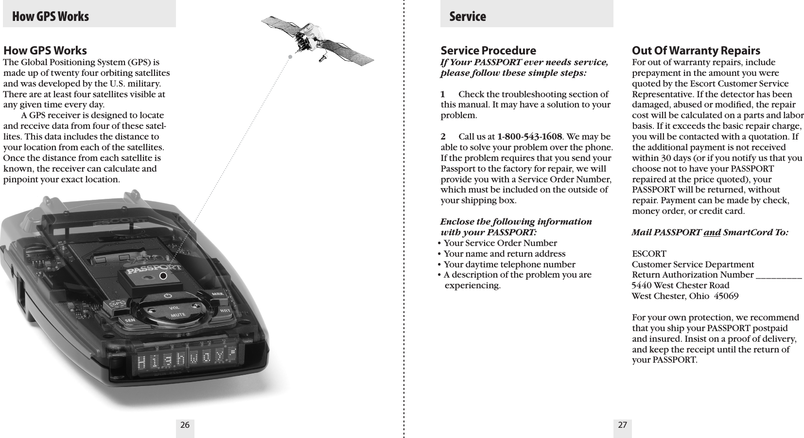 26 27  How GPS WorksService ProcedureIf Your PASSPORT ever needs service, please follow these simple steps:1  Check the troubleshooting section of this manual. It may have a solution to your problem.2  Call us at 1-800-543-1608. We may be able to solve your problem over the phone. If the problem requires that you send your Passport to the factory for repair, we will provide you with a Service Order Number, which must be included on the outside of your shipping box. Enclose the following information with your PASSPORT:• Your Service Order Number• Your name and return address• Your daytime telephone number• A description of the problem you are    experiencing.Out Of Warranty RepairsFor out of warranty repairs, include prepayment in the amount you were quoted by the Escort Customer Service Representative. If the detector has been damaged, abused or modiﬁed, the repair cost will be calculated on a parts and labor basis. If it exceeds the basic repair charge, you will be contacted with a quotation. If the additional payment is not received within 30 days (or if you notify us that you choose not to have your PASSPORT repaired at the price quoted), your PASSPORT will be returned, without repair. Payment can be made by check, money order, or credit card.Mail PASSPORT and SmartCord To: ESCORTCustomer Service DepartmentReturn Authorization Number _________5440 West Chester RoadWest Chester, Ohio  45069For your own protection, we recommend that you ship your PASSPORT postpaid and insured. Insist on a proof of delivery, and keep the receipt until the return of your PASSPORT.  ServiceHow GPS WorksThe Global Positioning System (GPS) is made up of twenty four orbiting satellites and was developed by the U.S. military. There are at least four satellites visible at any given time every day.    A GPS receiver is designed to locate and receive data from four of these satel-lites. This data includes the distance to your location from each of the satellites. Once the distance from each satellite is known, the receiver can calculate and pinpoint your exact location.