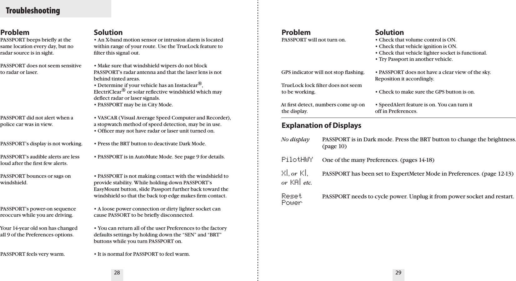 28 29ProblemPASSPORT beeps brieﬂy at the same location every day, but no radar source is in sight.PASSPORT does not seem sensitive to radar or laser.PASSPORT did not alert when a police car was in view.PASSPORT’s display is not working.PASSPORT’s audible alerts are less loud after the ﬁrst few alerts.PASSPORT bounces or sags on windshield.PASSPORT’s power-on sequence reoccurs while you are driving. Your 14-year old son has changed all 9 of the Preferences options. PASSPORT feels very warm.Solution• An X-band motion sensor or intrusion alarm is located within range of your route. Use the TrueLock feature to ﬁlter this signal out.• Make sure that windshield wipers do not block PASSPORT’s radar antenna and that the laser lens is not behind tinted areas.• Determine if your vehicle has an Instaclear®, ElectriClear® or solar reﬂective windshield which may deﬂect radar or laser signals.• PASSPORT may be in City Mode.• VASCAR (Visual Average Speed Computer and Recorder), a stopwatch method of speed detection, may be in use.• Ofﬁcer may not have radar or laser unit turned on.• Press the BRT button to deactivate Dark Mode.• PASSPORT is in AutoMute Mode. See page 9 for details.• PASSPORT is not making contact with the windshield to provide stability. While holding down PASSPORT’s EasyMount button, slide Passport further back toward the windshield so that the back top edge makes ﬁrm contact.• A loose power connection or dirty lighter socket can cause PASSORT to be brieﬂy disconnected.• You can return all of the user Preferences to the factory defaults settings by holding down the “SEN” and “BRT” buttons while you turn PASSPORT on.• It is normal for PASSPORT to feel warm.ProblemPASSPORT will not turn on. GPS indicator will not stop ﬂashing.    TrueLock lock ﬁlter does not seem to be working.At ﬁrst detect, numbers come up on the display.Solution• Check that volume control is ON.• Check that vehicle ignition is ON.• Check that vehicle lighter socket is functional.• Try Passport in another vehicle.• PASSPORT does not have a clear view of the sky. Reposition it accordingly.• Check to make sure the GPS button is on.• SpeedAlert feature is on. You can turn itoff in Preferences.Explanation of DisplaysNo display  PASSPORT is in Dark mode. Press the BRT button to change the brightness.    (page 10)PilotHWY  One of the many Preferences. (pages 14-18)X|, or  K|,  PASSPORT has been set to ExpertMeter Mode in Preferences. (page 12-13)or  KA| etc. Reset  PASSPORT needs to cycle power. Unplug it from power socket and restart.Power  Troubleshooting