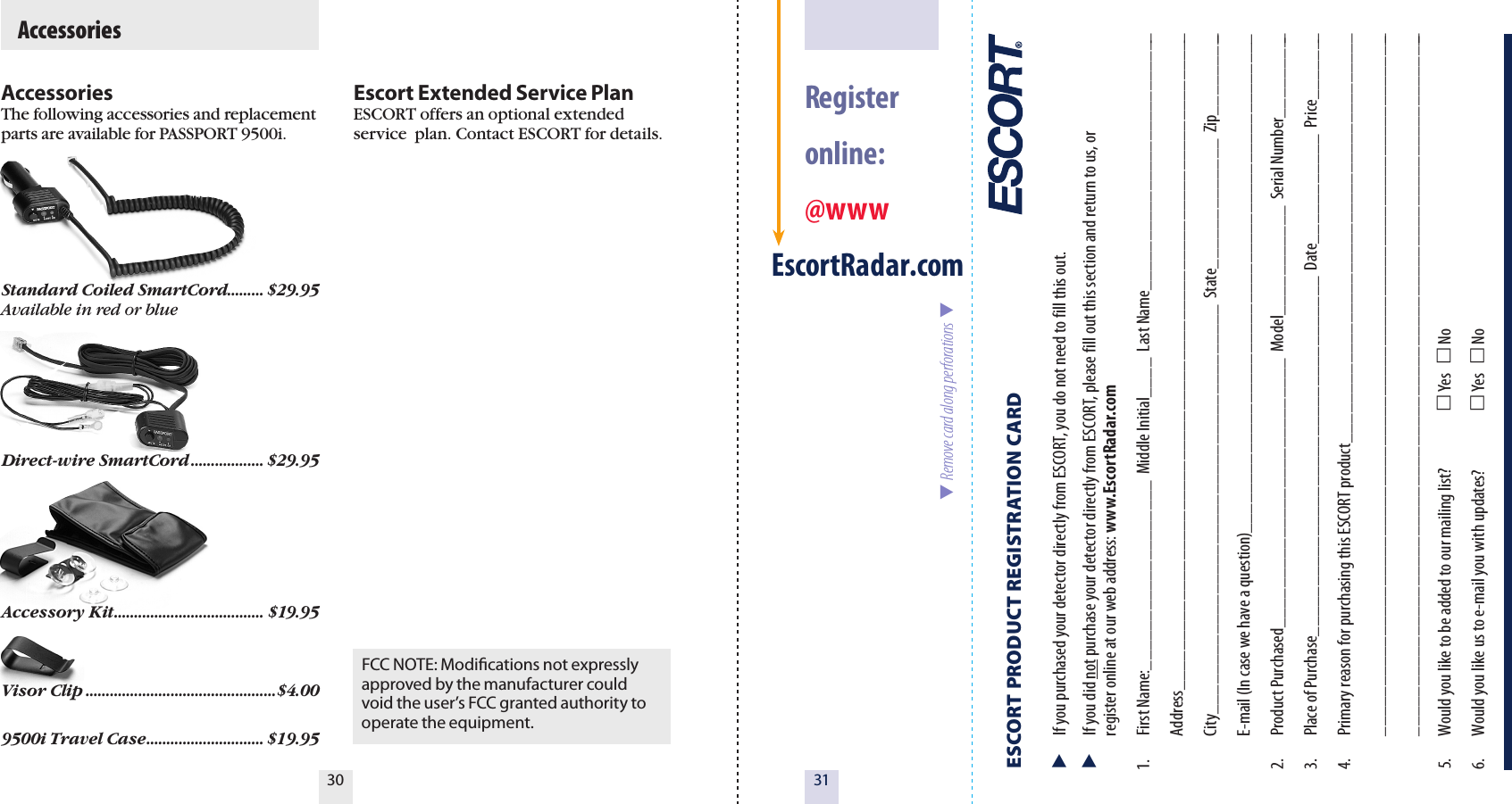 3130  Register  online: @wwwEscortRadar.comESCORT PRODUCT REGISTRATION CARD   If you purchased your detector directly from ESCORT, you do not need to fill this out.  If you did not purchase your detector directly from ESCORT, please fill out this section and return to us, or   register online at our web address: www.EscortRadar.com1.  First Name:___________________  Middle Initial____  Last Name__________________________  Address__________________________________________________________________  City_________________________________________  State_____________  Zip_________  E-mail (In case we have a question)__________________________________________________2.  Product Purchased___________________________  Model___________  Serial Number_________3.  Place of Purchase____________________________________  Date___________  Price_______4.  Primary reason for purchasing this ESCORT product_________________________________________  _______________________________________________________________________  _______________________________________________________________________5.  Would you like to be added to our mailing list?   Yes    No 6.  Would you like us to e-mail you with updates?   Yes    No  Remove card along perforations  AccessoriesThe following accessories and replacement parts are available for PASSPORT 9500i.Standard Coiled SmartCord ......... $29.95Available in red or blueDirect-wire SmartCord .................. $29.95Accessory Kit ..................................... $19.95Visor Clip ...............................................$4.009500i Travel Case ............................. $19.95Escort Extended Service PlanESCORT offers an optional extended service  plan. Contact ESCORT for details.  AccessoriesFCC NOTE: Modications not expressly approved by the manufacturer could void the user’s FCC granted authority to operate the equipment.