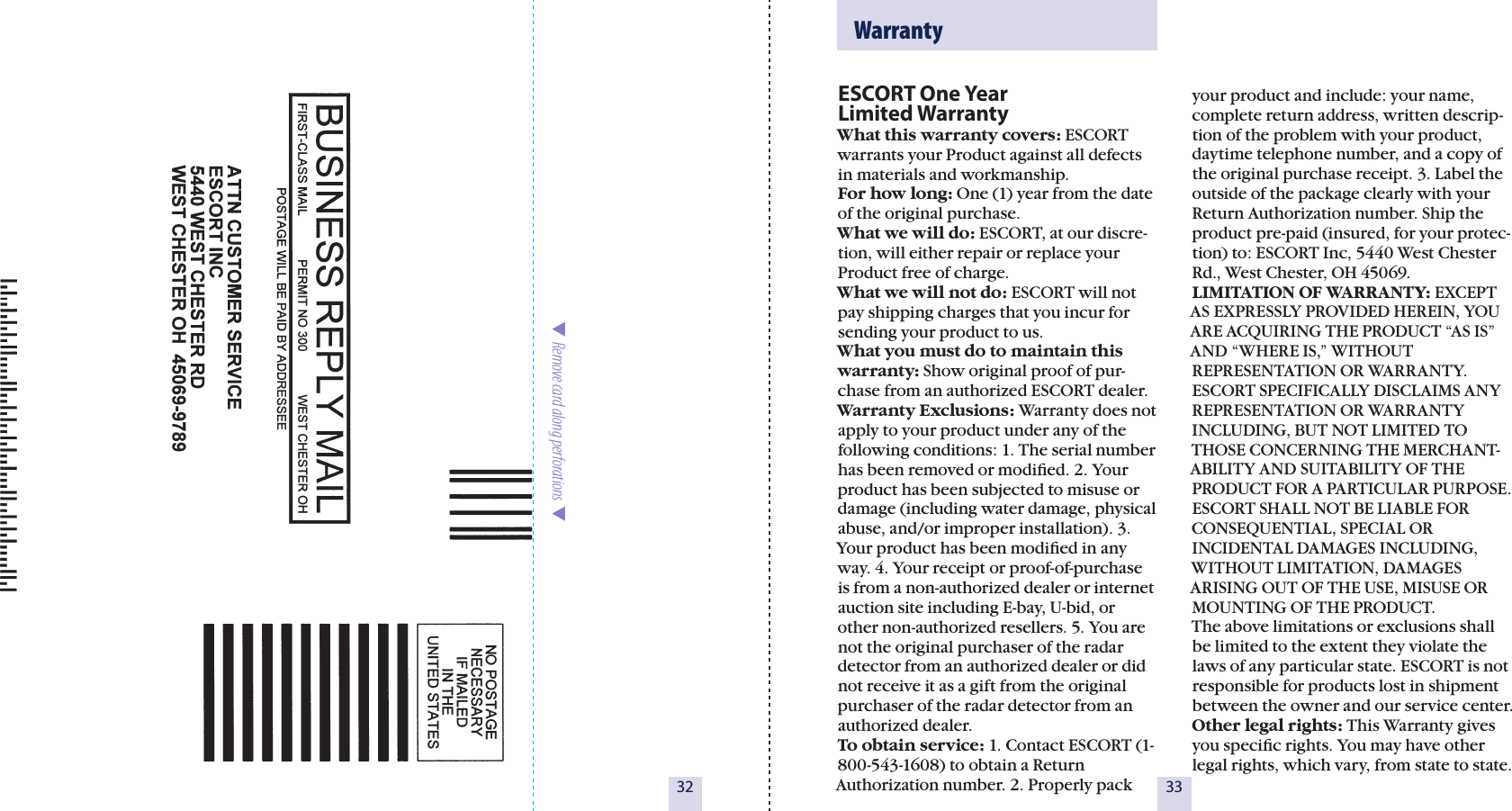 32  Remove card along perforations  ESCORT One Year  Limited WarrantyWhat this warranty covers: ESCORT warrants your Product against all defects in materials and workmanship. For how long: One (1) year from the date of the original purchase.  What we will do: ESCORT, at our discre-tion, will either repair or replace your Product free of charge. What we will not do: ESCORT will not pay shipping charges that you incur for sending your product to us.What you must do to maintain this warranty: Show original proof of pur-chase from an authorized ESCORT dealer.Warranty Exclusions: Warranty does not apply to your product under any of the following conditions: 1. The serial number has been removed or modiﬁed. 2. Your product has been subjected to misuse or damage (including water damage, physical abuse, and/or improper installation). 3. Your product has been modiﬁed in any way. 4. Your receipt or proof-of-purchase is from a non-authorized dealer or internet auction site including E-bay, U-bid, or other non-authorized resellers. 5. You are not the original purchaser of the radar detector from an authorized dealer or did not receive it as a gift from the original purchaser of the radar detector from an authorized dealer.To obtain service: 1. Contact ESCORT (1-800-543-1608) to obtain a Return Authorization number. 2. Properly pack  33  Warrantyyour product and include: your name, complete return address, written descrip-tion of the problem with your product, daytime telephone number, and a copy of the original purchase receipt. 3. Label the outside of the package clearly with your Return Authorization number. Ship the product pre-paid (insured, for your protec-tion) to: ESCORT Inc, 5440 West Chester Rd., West Chester, OH 45069.LIMITATION OF WARRANTY: EXCEPT AS EXPRESSLY PROVIDED HEREIN, YOU ARE ACQUIRING THE PRODUCT “AS IS” AND “WHERE IS,” WITHOUT REPRESENTATION OR WARRANTY. ESCORT SPECIFICALLY DISCLAIMS ANY REPRESENTATION OR WARRANTY INCLUDING, BUT NOT LIMITED TO THOSE CONCERNING THE MERCHANT-ABILITY AND SUITABILITY OF THE PRODUCT FOR A PARTICULAR PURPOSE. ESCORT SHALL NOT BE LIABLE FOR CONSEQUENTIAL, SPECIAL OR INCIDENTAL DAMAGES INCLUDING, WITHOUT LIMITATION, DAMAGES ARISING OUT OF THE USE, MISUSE OR MOUNTING OF THE PRODUCT.  The above limitations or exclusions shall be limited to the extent they violate the laws of any particular state. ESCORT is not responsible for products lost in shipment between the owner and our service center.Other legal rights: This Warranty gives you speciﬁc rights. You may have other legal rights, which vary, from state to state.