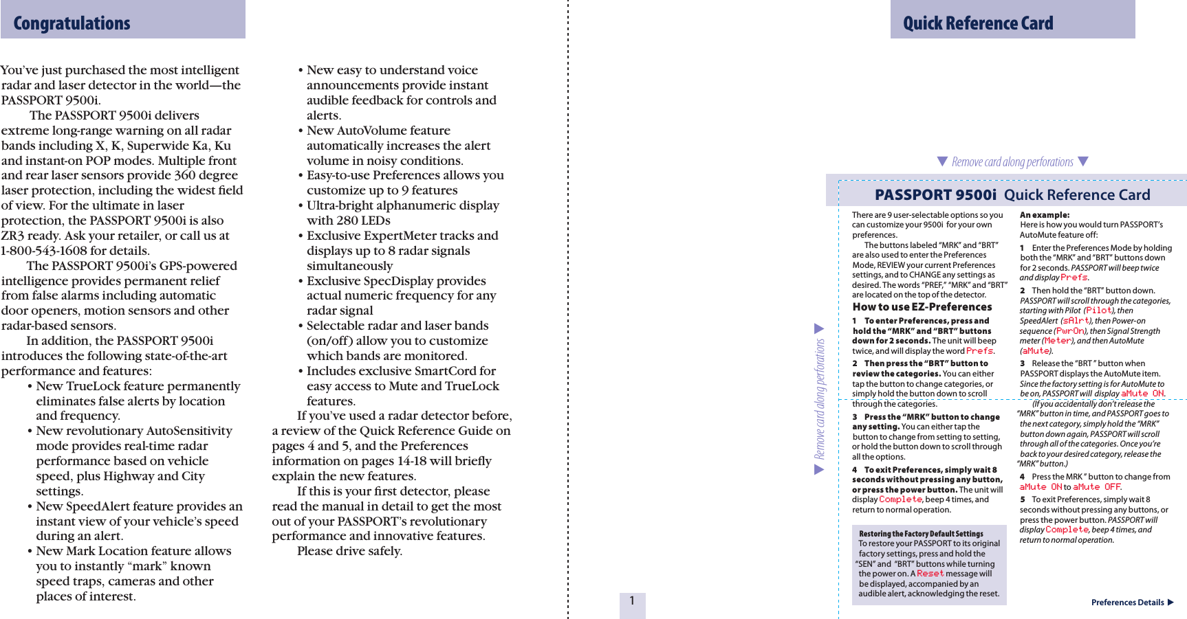 You’ve just purchased the most intelligent radar and laser detector in the world—the PASSPORT 9500i.    The PASSPORT 9500i delivers extreme long-range warning on all radar bands including X, K, Superwide Ka, Ku and instant-on POP modes. Multiple front and rear laser sensors provide 360 degree laser protection, including the widest ﬁeld of view. For the ultimate in laser  protection, the PASSPORT 9500i is also ZR3 ready. Ask your retailer, or call us at  1-800-543-1608 for details.   The PASSPORT 9500i’s GPS-powered intelligence provides permanent relief from false alarms including automatic door openers, motion sensors and other radar-based sensors.   In addition, the PASSPORT 9500i introduces the following state-of-the-art performance and features:  • New TrueLock feature permanently      eliminates false alerts by location      and frequency.  • New revolutionary AutoSensitivity      mode provides real-time radar      performance based on vehicle      speed, plus Highway and City      settings.  • New SpeedAlert feature provides an      instant view of your vehicle’s speed      during an alert.  • New Mark Location feature allows      you to instantly “mark” known      speed traps, cameras and other      places of interest.  • New easy to understand voice      announcements provide instant      audible feedback for controls and      alerts.  • New AutoVolume feature      automatically increases the alert      volume in noisy conditions.  • Easy-to-use Preferences allows you      customize up to 9 features  • Ultra-bright alphanumeric display      with 280 LEDs  • Exclusive ExpertMeter tracks and      displays up to 8 radar signals      simultaneously  • Exclusive SpecDisplay provides      actual numeric frequency for any      radar signal  • Selectable radar and laser bands      (on/off) allow you to customize      which bands are monitored.  • Includes exclusive SmartCord for      easy access to Mute and TrueLock      features.  If you’ve used a radar detector before, a review of the Quick Reference Guide on pages 4 and 5, and the Preferences  information on pages 14-18 will brieﬂy explain the new features.   If this is your ﬁrst detector, please read the manual in detail to get the most out of your PASSPORT’s revolutionary performance and innovative features.   Please drive safely.  Quick Reference Card1Preferences Details  Restoring the Factory Default SettingsTo restore your PASSPORT to its original factory settings, press and hold the  “SEN” and  “BRT” buttons while turning the power on. A Reset message will be displayed, accompanied by an audible alert, acknowledging the reset. PASSPORT 9500i  Quick Reference Card  Remove card along perforations    Remove card along perforations    CongratulationsThere are 9 user-selectable options so you can customize your 9500i  for your own preferences.   The buttons labeled “MRK” and “BRT” are also used to enter the Preferences Mode, REVIEW your current Preferences settings, and to CHANGE any settings as desired. The words “PREF,” “MRK” and “BRT” are located on the top of the detector.How to use EZ-Preferences 1    To enter Preferences, press and hold the “MRK” and “BRT” buttons down for 2 seconds. The unit will beep twice, and will display the word Prefs.2  Then press the “BRT” button to review the categories. You can either tap the button to change categories, or simply hold the button down to scroll through the categories.3  Press the “MRK” button to change any setting. You can either tap the button to change from setting to setting, or hold the button down to scroll through all the options.4  To exit Preferences, simply wait 8 seconds without pressing any button, or press the power button. The unit will display Complete, beep 4 times, and return to normal operation.An example:Here is how you would turn PASSPORT’s AutoMute feature off: 1  Enter the Preferences Mode by holdingboth the “MRK” and “BRT” buttons down for 2 seconds. PASSPORT will beep twice and display Prefs.2  Then hold the “BRT” button down.PASSPORT will scroll through the categories, starting with Pilot  (Pilot), then  SpeedAlert  (sAlrt), then Power-on sequence (PwrOn), then Signal Strength meter (Meter), and then AutoMute (aMute).3  Release the “BRT ” button when PASSPORT displays the AutoMute item.  Since the factory setting is for AutoMute to be on, PASSPORT will  display aMute ON.   (If you accidentally don’t release the “MRK” button in time, and PASSPORT goes to the next category, simply hold the “MRK” button down again, PASSPORT will scroll through all of the categories. Once you’re back to your desired category, release the “MRK” button.)4  Press the MRK ” button to change from aMute ON to aMute OFF.5  To exit Preferences, simply wait 8 seconds without pressing any buttons, or press the power button. PASSPORT will display Complete, beep 4 times, and return to normal operation.