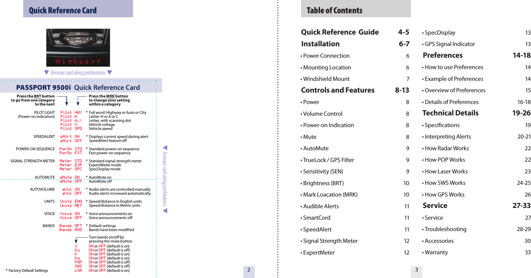   Table of ContentsQuick Reference  Guide  4-5Installation  6-7• Power Connection  6• Mounting Location  6• Windshield Mount  7Controls and Features  8-13• Power  8  • Volume Control  8• Power-on Indication  8• Mute  8        • AutoMute  9• TrueLock / GPS Filter  9• Sensitivity (SEN)  9• Brightness (BRT)  10• Mark Loacation (MRK)  10• Audible Alerts  11• SmartCord  11• SpeedAlert  11• Signal Strength Meter  12• ExpertMeter  12 • SpecDisplay  13• GPS Signal Indicator  13Preferences  14-18• How to use Preferences  14• Example of Preferences  14• Overview of Preferences  15• Details of Preferences  16-18Technical Details  19-26• Specications  19• Interpreting Alerts  20-21• How Radar Works  22• How POP Works  22• How Laser Works  23• How SWS Works  24-25• How GPS Works  26Service  27-33• Service  27• Troubleshooting  28-29• Accessories  30• Warranty  3332  Quick Reference CardPASSPORT 9500i  Quick Reference Card* Factory Default Settings  Remove card along perforations    Remove card along perforations  Press the BRT buttonto go from one categoryto the nextPILOT LIGHT(Power-on indication)SPEEDALERTPOWER-ON SEQUENCESIGNAL STRENGTH METERAUTOMUTEAUTOVOLUMEUNITSVOICEBANDS  Pilot HWY  Pilot H  Pilot H.&gt;  Pilot V  Pilot SPD  sAlrt ON  sAlrt OFF  PwrOn STD  PwrOn FST  Meter STD  Meter EXP  Meter SPC  aMute ON  aMute OFF  aVol ON  aVol OFF  Units ENG  Units MET  Voice ON  Voice OFF  Bands DFT          Bands MOD  X  ON or OFF (default is on) Ku  ON or OFF (default is off)  K  ON or OFF (default is on)  Ka  ON or OFF (default is on)  POP  ON or OFF (default is off)  SWS  ON or OFF (default is off)  LSR  ON or OFF (default is on) Press the MRK button  to change your setting  within a category*  Full word: Highway or Auto or City  Letter: H or A or C  Letter, with scanning dot  Vehicle voltage   Vehicle speed*  Displays current speed during alert  SpeedAlert feature off*  Standard power-on sequence  Fast power-on sequence*  Standard signal strength meter  ExpertMeter mode  SpecDisplay mode*  AutoMute on  AutoMute off*  Audio alerts are controlled manually   Audio alerts increased automatically*  Speed/distance in English units   Speed/distance in Metric units *  Voice announcements on  Voice announcements off*  Default settings  Bands have been modified   Turn bands on/off by   pressing the mute button