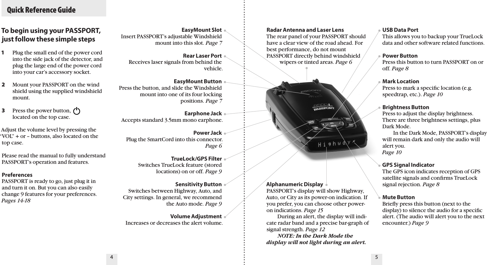   Quick Reference GuideTo begin using your PASSPORT, just follow these simple steps1   Plug the small end of the power cord    into the side jack of the detector, and    plug the large end of the power cord    into your car’s accessory socket.2   Mount your PASSPORT on the wind   shield using the supplied windshield    mount.3   Press the power button,    located on the top case.Adjust the volume level by pressing the “VOL” + or – buttons, also located on the top case.Please read the manual to fully understand PASSPORT’s operation and features.PreferencesPASSPORT is ready to go, just plug it in and turn it on. But you can also easily change 9 features for your preferences. Pages 14-18EasyMount Slot Insert PASSPORT’s adjustable Windshield mount into this slot. Page 7Rear Laser PortReceives laser signals from behind the vehicle.EasyMount ButtonPress the button, and slide the Windshield mount into one of its four locking  positions. Page 7Earphone JackAccepts standard 3.5mm mono earphone.Power Jack Plug the SmartCord into this connector. Page 6TrueLock/GPS FilterSwitches TrueLock feature (stored  locations) on or off. Page 9Sensitivity ButtonSwitches between Highway, Auto, and City settings. In general, we recommend the Auto mode. Page 9Volume AdjustmentIncreases or decreases the alert volume.  Radar Antenna and Laser LensThe rear panel of your PASSPORT should have a clear view of the road ahead. For best performance, do not mount PASSPORT directly behind windshield            wipers or tinted areas. Page 6 Alphanumeric DisplayPASSPORT’s display will show Highway, Auto, or City as its power-on indication. If you prefer, you can choose other power-on indications. Page 15   During an alert, the display will indi-cate radar band and a precise bar-graph of signal strength. Page 12  NOTE: In the Dark Mode the display will not light during an alert.USB Data Port This allows you to backup your TrueLock data and other software related functions. Power ButtonPress this button to turn PASSPORT on or off. Page 8Mark LocationPress to mark a speciﬁc location (e.g. speedtrap, etc.). Page 10Brightness Button Press to adjust the display brightness. There are three brightness settings, plus Dark Mode.    In the Dark Mode, PASSPORT’s display will remain dark and only the audio will alert you.  Page 10GPS Signal IndicatorThe GPS icon indicates reception of GPS satellite signals and conﬁrms TrueLock signal rejection. Page 8Mute Button Brieﬂy press this button (next to the display) to silence the audio for a speciﬁc alert. (The audio will alert you to the next encounter.) Page 94 5