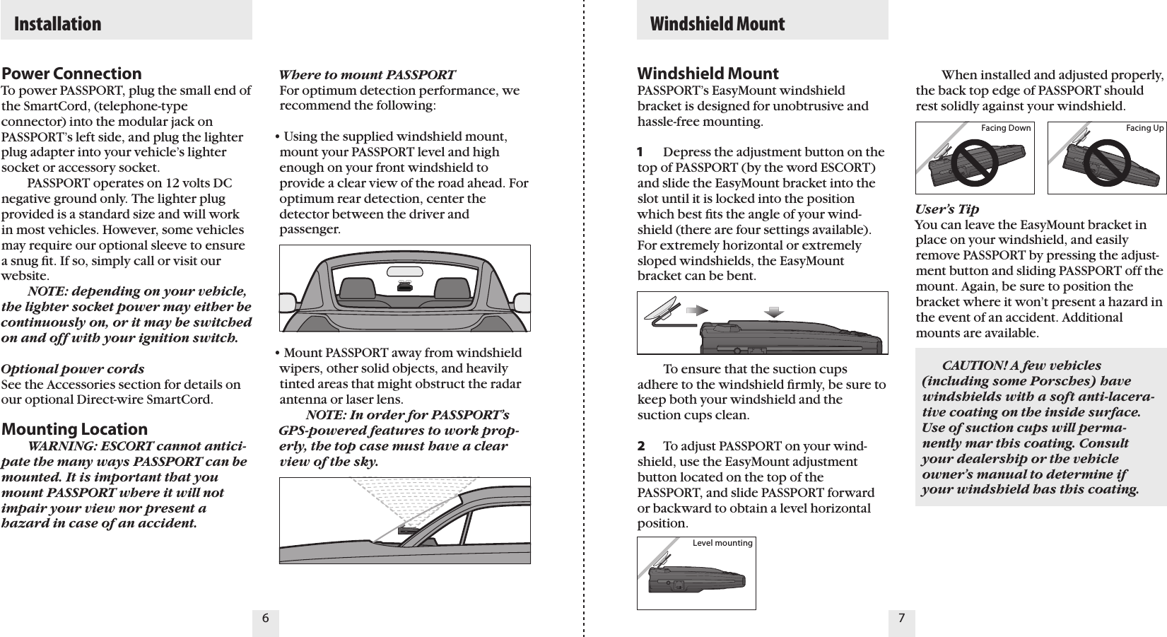 Power ConnectionTo power PASSPORT, plug the small end of the SmartCord, (telephone-type connector) into the modular jack on PASSPORT’s left side, and plug the lighter plug adapter into your vehicle’s lighter  socket or accessory socket.    PASSPORT operates on 12 volts DC negative ground only. The lighter plug provided is a standard size and will work in most vehicles. However, some vehicles may require our optional sleeve to ensure a snug ﬁt. If so, simply call or visit our website.  NOTE: depending on your vehicle, the lighter socket power may either be  continuously on, or it may be switched on and off with your ignition switch.Optional power cordsSee the Accessories section for details on our optional Direct-wire SmartCord. Mounting Location  WARNING: ESCORT cannot antici-pate the many ways PASSPORT can be mounted. It is important that you mount PASSPORT where it will not impair your view nor present a hazard in case of an accident.  CAUTION! A few vehicles  (including some Porsches) have windshields with a soft anti-lacera-tive coating on the inside surface. Use of suction cups will perma-nently mar this coating. Consult your dealership or the vehicle owner’s manual to determine if your windshield has this coating.6 7  Installation   Windshield MountFacing Down Facing Up  When installed and adjusted properly, the back top edge of PASSPORT should rest solidly against your windshield.User’s TipYou can leave the EasyMount bracket in place on your windshield, and easily remove PASSPORT by pressing the adjust-ment button and sliding PASSPORT off the mount. Again, be sure to position the bracket where it won’t present a hazard in the event of an accident. Additional mounts are available.Level mountingWhere to mount PASSPORTFor optimum detection performance, we recommend the following:• Using the supplied windshield mount, mount your PASSPORT level and high enough on your front windshield to provide a clear view of the road ahead. For optimum rear detection, center the detector between the driver and passenger.• Mount PASSPORT away from windshield wipers, other solid objects, and heavily tinted areas that might obstruct the radar antenna or laser lens.  NOTE: In order for PASSPORT’s GPS-powered features to work prop-erly, the top case must have a clear view of the sky.Windshield MountPASSPORT’s EasyMount windshield bracket is designed for unobtrusive and hassle-free mounting. 1  Depress the adjustment button on the top of PASSPORT (by the word ESCORT) and slide the EasyMount bracket into the slot until it is locked into the position which best ﬁts the angle of your wind-shield (there are four settings available). For extremely horizontal or extremely sloped windshields, the EasyMount bracket can be bent.    To ensure that the suction cups adhere to the windshield ﬁrmly, be sure to keep both your windshield and the suction cups clean.2  To adjust PASSPORT on your wind-shield, use the EasyMount adjustment button located on the top of the PASSPORT, and slide PASSPORT forward or backward to obtain a level horizontal position.