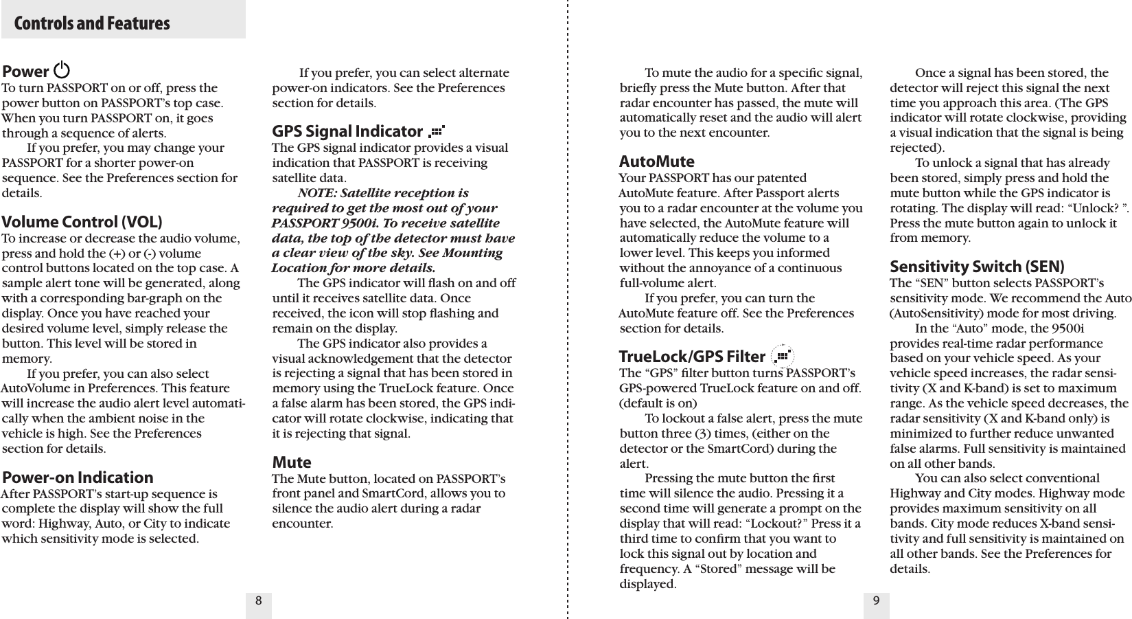   Controls and FeaturesPowerTo turn PASSPORT on or off, press the power button on PASSPORT’s top case. When you turn PASSPORT on, it goes through a sequence of alerts.    If you prefer, you may change your PASSPORT for a shorter power-on sequence. See the Preferences section for details.Volume Control (VOL)To increase or decrease the audio volume, press and hold the (+) or (-) volume control buttons located on the top case. A sample alert tone will be generated, along with a corresponding bar-graph on the display. Once you have reached your desired volume level, simply release the button. This level will be stored in memory.   If you prefer, you can also select AutoVolume in Preferences. This feature will increase the audio alert level automati-cally when the ambient noise in the vehicle is high. See the Preferences section for details.Power-on IndicationAfter PASSPORT’s start-up sequence is complete the display will show the full word: Highway, Auto, or City to indicate which sensitivity mode is selected.  To mute the audio for a speciﬁc signal, brieﬂy press the Mute button. After that radar encounter has passed, the mute will automatically reset and the audio will alert you to the next encounter.AutoMuteYour PASSPORT has our patented AutoMute feature. After Passport alerts you to a radar encounter at the volume you have selected, the AutoMute feature will automatically reduce the volume to a lower level. This keeps you informed without the annoyance of a continuous full-volume alert.  If you prefer, you can turn the AutoMute feature off. See the Preferences section for details.TrueLock/GPS FilterThe “GPS” ﬁlter button turns PASSPORT’s GPS-powered TrueLock feature on and off. (default is on)   To lockout a false alert, press the mute button three (3) times, (either on the detector or the SmartCord) during the alert.   Pressing the mute button the ﬁrst time will silence the audio. Pressing it a second time will generate a prompt on the display that will read: “Lockout?” Press it a third time to conﬁrm that you want to lock this signal out by location and frequency. A “Stored” message will be displayed.   Once a signal has been stored, the detector will reject this signal the next time you approach this area. (The GPS indicator will rotate clockwise, providing a visual indication that the signal is being rejected).   To unlock a signal that has already been stored, simply press and hold the mute button while the GPS indicator is rotating. The display will read: “Unlock? ”. Press the mute button again to unlock it from memory.Sensitivity Switch (SEN)The “SEN” button selects PASSPORT’s sensitivity mode. We recommend the Auto (AutoSensitivity) mode for most driving.   In the “Auto” mode, the 9500i provides real-time radar performance based on your vehicle speed. As your vehicle speed increases, the radar sensi-tivity (X and K-band) is set to maximum range. As the vehicle speed decreases, the radar sensitivity (X and K-band only) is minimized to further reduce unwanted false alarms. Full sensitivity is maintained on all other bands.   You can also select conventional Highway and City modes. Highway mode provides maximum sensitivity on all bands. City mode reduces X-band sensi-tivity and full sensitivity is maintained on all other bands. See the Preferences for details.          If you prefer, you can select alternate power-on indicators. See the Preferences section for details.GPS Signal IndicatorThe GPS signal indicator provides a visual indication that PASSPORT is receiving satellite data. NOTE: Satellite reception is required to get the most out of your PASSPORT 9500i. To receive satellite data, the top of the detector must have a clear view of the sky. See Mounting Location for more details.  The GPS indicator will ﬂash on and off until it receives satellite data. Once received, the icon will stop ﬂashing and remain on the display.   The GPS indicator also provides a visual acknowledgement that the detector is rejecting a signal that has been stored in memory using the TrueLock feature. Once a false alarm has been stored, the GPS indi-cator will rotate clockwise, indicating that it is rejecting that signal.MuteThe Mute button, located on PASSPORT’s front panel and SmartCord, allows you to silence the audio alert during a radar encounter.98