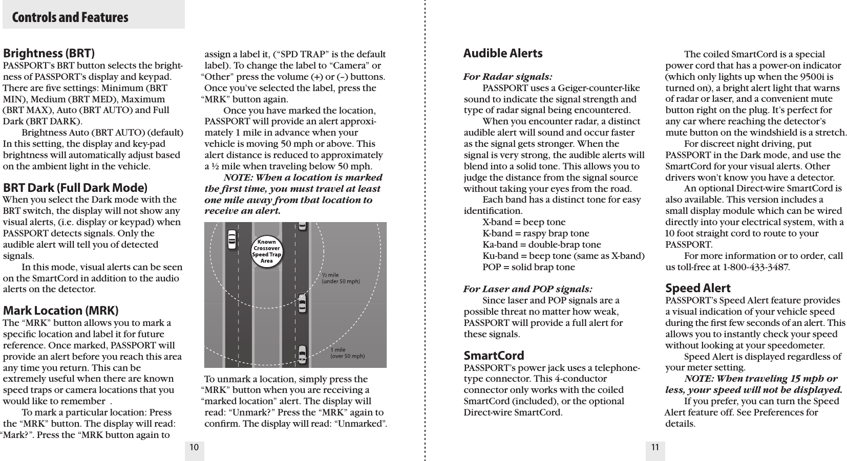   Controls and FeaturesBrightness (BRT)PASSPORT’s BRT button selects the bright-ness of PASSPORT’s display and keypad.  There are ﬁve settings: Minimum (BRT MIN), Medium (BRT MED), Maximum (BRT MAX), Auto (BRT AUTO) and Full Dark (BRT DARK).   Brightness Auto (BRT AUTO) (default)In this setting, the display and key-pad brightness will automatically adjust based on the ambient light in the vehicle.BRT Dark (Full Dark Mode)When you select the Dark mode with the BRT switch, the display will not show any visual alerts, (i.e. display or keypad) when PASSPORT detects signals. Only the audible alert will tell you of detected signals.   In this mode, visual alerts can be seen on the SmartCord in addition to the audio alerts on the detector.Mark Location (MRK)The “MRK” button allows you to mark a speciﬁc location and label it for future reference. Once marked, PASSPORT will provide an alert before you reach this area any time you return. This can be extremely useful when there are known speed traps or camera locations that you would like to remember  .   To mark a particular location: Press the “MRK” button. The display will read: “Mark?”. Press the “MRK button again to Audible AlertsFor Radar signals:  PASSPORT uses a Geiger-counter-like sound to indicate the signal strength and type of radar signal being encountered.  When you encounter radar, a distinct audible alert will sound and occur faster as the signal gets stronger. When the signal is very strong, the audible alerts will blend into a solid tone. This allows you to judge the distance from the signal source without taking your eyes from the road.   Each band has a distinct tone for easyidentiﬁcation.   X-band = beep tone  K-band = raspy brap tone  Ka-band = double-brap tone  Ku-band = beep tone (same as X-band)  POP = solid brap toneFor Laser and POP signals:  Since laser and POP signals are a possible threat no matter how weak, PASSPORT will provide a full alert for these signals.SmartCordPASSPORT’s power jack uses a telephone-type connector. This 4-conductor connector only works with the coiled SmartCord (included), or the optional Direct-wire SmartCord.   The coiled SmartCord is a special power cord that has a power-on indicator (which only lights up when the 9500i is turned on), a bright alert light that warns of radar or laser, and a convenient mute button right on the plug. It’s perfect for any car where reaching the detector’s mute button on the windshield is a stretch.   For discreet night driving, put PASSPORT in the Dark mode, and use the SmartCord for your visual alerts. Other drivers won’t know you have a detector.   An optional Direct-wire SmartCord is also available. This version includes a small display module which can be wired directly into your electrical system, with a 10 foot straight cord to route to your  PASSPORT.   For more information or to order, call us toll-free at 1-800-433-3487.Speed AlertPASSPORT’s Speed Alert feature provides a visual indication of your vehicle speed during the ﬁrst few seconds of an alert. This allows you to instantly check your speed without looking at your speedometer.   Speed Alert is displayed regardless of your meter setting. NOTE: When traveling 15 mph or less, your speed will not be displayed.  If you prefer, you can turn the Speed Alert feature off. See Preferences for details.10 11assign a label it, (“SPD TRAP” is the default label). To change the label to “Camera” or “Other” press the volume (+) or (–) buttons.Once you’ve selected the label, press the “MRK” button again.   Once you have marked the location, PASSPORT will provide an alert approxi-mately 1 mile in advance when your vehicle is moving 50 mph or above. This alert distance is reduced to approximately a ½ mile when traveling below 50 mph. NOTE: When a location is marked the ﬁrst time, you must travel at least one mile away from that location to receive an alert.To unmark a location, simply press the “MRK” button when you are receiving a “marked location” alert. The display will read: “Unmark?” Press the “MRK” again to conﬁrm. The display will read: “Unmarked”.