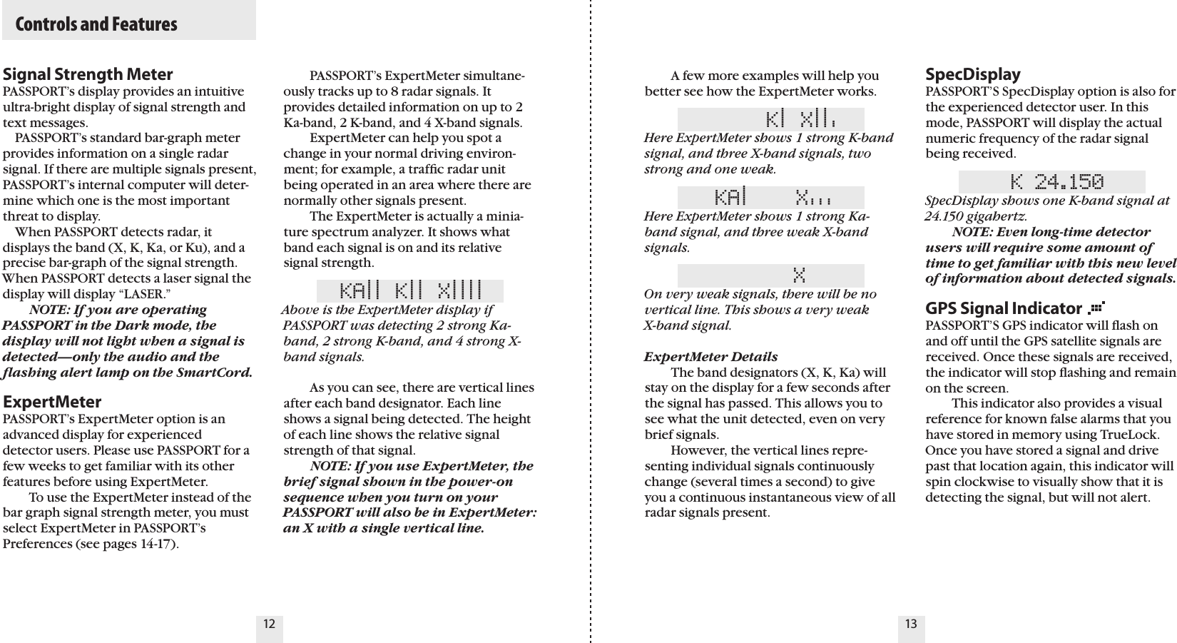 12 13Signal Strength MeterPASSPORT’s display provides an intuitive ultra-bright display of signal strength and text messages.    PASSPORT’s standard bar-graph meter provides information on a single radar signal. If there are multiple signals present, PASSPORT’s internal computer will deter-mine which one is the most important threat to display.    When PASSPORT detects radar, it displays the band (X, K, Ka, or Ku), and a precise bar-graph of the signal strength. When PASSPORT detects a laser signal the display will display “LASER.”  NOTE: If you are operating PASSPORT in the Dark mode, the display will not light when a signal is detected—only the audio and the ﬂashing alert lamp on the SmartCord.ExpertMeterPASSPORT’s ExpertMeter option is an advanced display for experienced  detector users. Please use PASSPORT for a few weeks to get familiar with its other features before using ExpertMeter.   To use the ExpertMeter instead of the bar graph signal strength meter, you must select ExpertMeter in PASSPORT’s Preferences (see pages 14-17).   A few more examples will help you better see how the ExpertMeter works.     K| X||&apos;Here ExpertMeter shows 1 strong K-band signal, and three X-band signals, two strong and one weak.KA|    X&apos;&apos;&apos;  Here ExpertMeter shows 1 strong Ka-band signal, and three weak X-band signals.     XOn very weak signals, there will be no vertical line. This shows a very weak  X-band signal.ExpertMeter Details  The band designators (X, K, Ka) will stay on the display for a few seconds after the signal has passed. This allows you to see what the unit detected, even on very brief signals.    However, the vertical lines repre-senting individual signals continuously change (several times a second) to give you a continuous instantaneous view of all radar signals present.SpecDisplayPASSPORT’S SpecDisplay option is also for the experienced detector user. In this mode, PASSPORT will display the actual numeric frequency of the radar signal being received. K 24.150SpecDisplay shows one K-band signal at 24.150 gigahertz. NOTE: Even long-time detector users will require some amount of time to get familiar with this new level of information about detected signals.   GPS Signal IndicatorPASSPORT’S GPS indicator will ﬂash on and off until the GPS satellite signals are received. Once these signals are received, the indicator will stop ﬂashing and remain on the screen.    This indicator also provides a visual reference for known false alarms that you have stored in memory using TrueLock. Once you have stored a signal and drive past that location again, this indicator will spin clockwise to visually show that it is detecting the signal, but will not alert.  Controls and Features  PASSPORT’s ExpertMeter simultane-ously tracks up to 8 radar signals. It provides detailed information on up to 2 Ka-band, 2 K-band, and 4 X-band signals.    ExpertMeter can help you spot a change in your normal driving environ-ment; for example, a trafﬁc radar unit being operated in an area where there are normally other signals present.    The ExpertMeter is actually a minia-ture spectrum analyzer. It shows what band each signal is on and its relative signal strength.KA|| K|| X||||Above is the ExpertMeter display if PASSPORT was detecting 2 strong Ka-band, 2 strong K-band, and 4 strong X-band signals.  As you can see, there are vertical lines after each band designator. Each line shows a signal being detected. The height of each line shows the relative signal strength of that signal.   NOTE: If you use ExpertMeter, the brief signal shown in the power-on sequence when you turn on your PASSPORT will also be in ExpertMeter: an X with a single vertical line.  