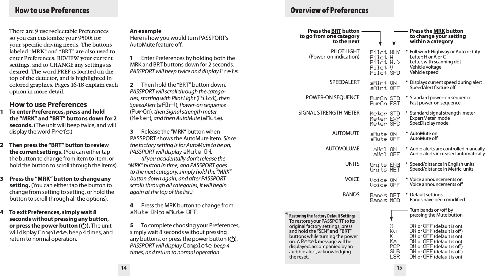   How to use Preferences   Overview of Preferences14 15There are 9 user-selectable Preferences so you can customize your 9500i for your speciﬁc driving needs. The buttons labeled “MRK” and “BRT” are also used to enter Preferences, REVIEW your current settings, and to CHANGE any settings as desired. The word PREF is located on the top of the detector, and is highlighted in colored graphics. Pages 16-18 explain each option in more detail.How to use PreferencesTo enter Preferences, press and hold the “MRK” and “BRT” buttons down for 2 seconds. (The unit will beep twice, and will display the word Prefs.)Then press the “BRT” button to review the current settings. (You can either tap the button to change from item to item, or hold the button to scroll through the items).Press the “MRK” button to change any setting. (You can either tap the button to change from setting to setting, or hold the button to scroll through all the options).To exit Preferences, simply wait 8 seconds without pressing any button, or press the power button (      ). The unit will display Complete, beep 4 times, and return to normal operation.Press the BRT buttonto go from one categoryto the nextPILOT LIGHT(Power-on indication)SPEEDALERTPOWER-ON SEQUENCESIGNAL STRENGTH METERAUTOMUTEAUTOVOLUMEUNITSVOICEBANDS* Restoring the Factory Default SettingsTo restore your PASSPORT to its original factory settings, press and hold the “SEN” and  “BRT” buttons while turning the power on. A Reset message will be displayed, accompanied by an audible alert, acknowledging the reset. 1234An exampleHere is how you would turn PASSPORT’s AutoMute feature o. 1  Enter Preferences by holding both the MRK and BRT buttons down for 2 seconds. PASSPORT will beep twice and display Prefs.2  Then hold the “BRT” button down. PASSPORT will scroll through the catego-ries, starting with Pilot Light (Pilot), then SpeedAlert (sAlrt), Power-on sequence (PwrOn), then Signal strength meter (Meter), and then AutoMute (aMute).3  Release the “MRK” button when PASSPORT shows the AutoMute item. Since the factory setting is for AutoMute to be on, PASSPORT will display aMute ON.    (If you accidentally don’t release the “MRK” button in time, and PASSPORT goes to the next category, simply hold the “MRK” button down again, and after PASSPORT scrolls through all categories, it will begin again at the top of the list.)4  Press the MRK button to change from aMute ON to aMute OFF.5  To complete choosing your Preferences, simply wait 8 seconds without pressing any buttons, or press the power button (     ). PASSPORT will display Complete, beep 4 times, and return to normal operation.  Pilot HWY  Pilot H  Pilot H.&gt;  Pilot V  Pilot SPD  sAlrt ON  sAlrt OFF  PwrOn STD  PwrOn FST  Meter STD  Meter EXP  Meter SPC  aMute ON  aMute OFF  aVol ON  aVol OFF  Units ENG  Units MET  Voice ON  Voice OFF  Bands DFT           Bands MOD  X  ON or OFF (default is on)  Ku  ON or OFF (default is off)  K  ON or OFF (default is on)  Ka  ON or OFF (default is on)  POP  ON or OFF (default is off)  SWS  ON or OFF (default is off)  LSR  ON or OFF (default is on) Press the MRK button  to change your setting  within a category*  Full word: Highway or Auto or City  Letter: H or A or C  Letter, with scanning dot  Vehicle voltage   Vehicle speed*  Displays current speed during alert   SpeedAlert feature off *  Standard power-on sequence   Fast power-on sequence*  Standard signal strength  meter   ExpertMeter  mode   SpecDisplay mode*  AutoMute on   AutoMute off *  Audio alerts are controlled manually   Audio alerts increased automatically*  Speed/distance in English units   Speed/distance in Metric  units*  Voice announcements on   Voice announcements off *  Default settings  Bands have been modified   Turn bands on/off by   pressing the Mute button