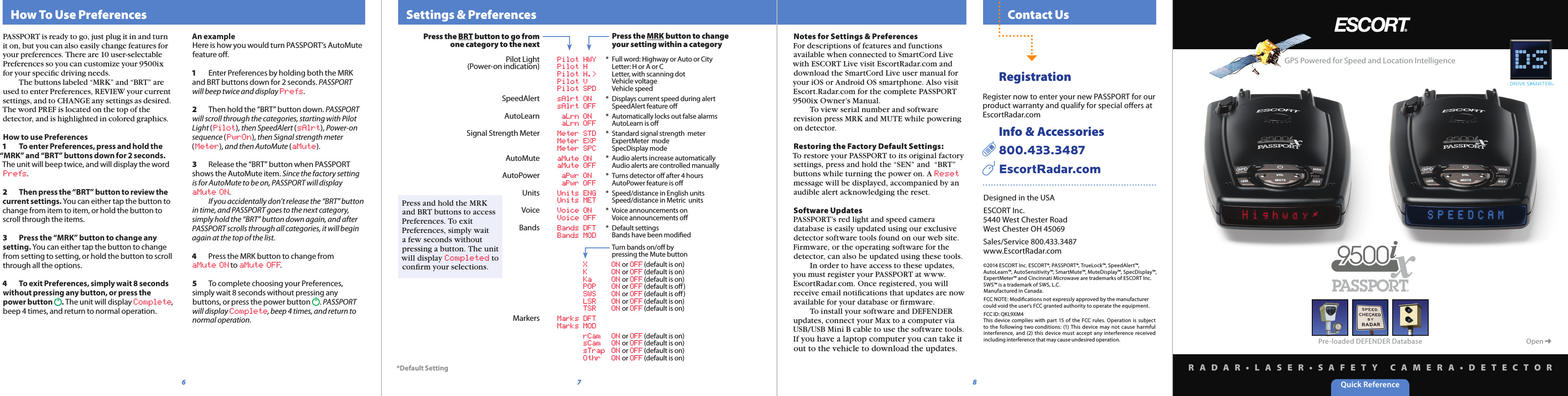 Quick ReferenceR A D A R • L A S E R • S A F E T Y   C A M E R A • D E T E C T O R  Contact Us8  Settings &amp; Preferences76Open ➜Pre-loaded DEFENDER DatabaseDesigned in the USAESCORT Inc.5440 West Chester RoadWest Chester OH 45069Sales/Service 800.433.3487www.EscortRadar.com©2014 ESCORT Inc. ESCORT®, PASSPORT®, TrueLock™, SpeedAlert™, AutoLearn™, AutoSensitivity™, SmartMute™, MuteDisplay™, SpecDisplay™, ExpertMeter™ and Cincinnati Microwave are trademarks of ESCORT Inc. SWS™ is a trademark of SWS, L.C.Manufactured in Canada.FCC NOTE: Modiﬁcations not expressly approved by the manufacturer could void the user’s FCC granted authority to operate the equipment.FCC ID: QKL9XM4This device  complies with  part  15  of the FCC rules.  Operation  is subject to  the following  two conditions: (1) This  device  may not  cause  harmful interference,  and  (2)  this  device  must  accept  any  interference  received including interference that may cause undesired operation.Notes for Settings &amp; PreferencesFor descriptions of features and functions available when connected to SmartCord Live with ESCORT Live visit EscortRadar.com and download the SmartCord Live user manual for your iOS or Android OS smartphone. Also visit Escort.Radar.com for the complete PASSPORT 9500ix Owner’s Manual.    To view serial number and software revision press MRK and MUTE while powering on detector.Restoring the Factory Default Settings:To restore your PASSPORT to its original factory settings, press and hold the “SEN” and  “BRT” buttons while turning the power on. A Reset message will be displayed, accompanied by an audible alert acknowledging the reset.Software UpdatesPASSPORT’s red light and speed camera database is easily updated using our exclusive detector software tools found on our web site. Firmware, or the operating software for the detector, can also be updated using these tools.     In order to have access to these updates, you must register your PASSPORT at www.EscortRadar.com. Once registered, you will receive email notiﬁcations that updates are now available for your database or ﬁrmware.     To install your software and DEFENDER updates, connect your Max to a computer via USB/USB Mini B cable to use the software tools. If you have a laptop computer you can take it out to the vehicle to download the updates.GPS Powered for Speed and Location IntelligencePress the BRT button to go from one category to the nextPilot Light(Power-on indication)SpeedAlertAutoLearnSignal Strength MeterAutoMuteAutoPowerUnitsVoiceBandsMarkers  Pilot HWY  Pilot H  Pilot H.&gt;  Pilot V  Pilot SPD  sAlrt ON  sAlrt OFF  aLrn ON  aLrn OFF  Meter STD  Meter EXP  Meter SPC  aMute ON  aMute OFF  aPwr ON  aPwr OFF  Units ENG  Units MET  Voice ON  Voice OFF  Bands DFT           Bands MOD  X  ON or OFF (default is on) K  ON or OFF (default is on) Ka  ON or OFF (default is on) POP  ON or OFF (default is oﬀ) SWS  ON or OFF (default is oﬀ) LSR  ON or OFF (default is on) TSR  ON or OFF (default is on)  Marks DFT  Marks MOD  rCam  ON or OFF (default is on) sCam  ON or OFF (default is on) sTrap  ON or OFF (default is on) Othr  ON or OFF (default is on)  Press the MRK button to change   your setting within a category*  Full word: Highway or Auto or City  Letter: H or A or C  Letter, with scanning dot  Vehicle voltage   Vehicle speed*  Displays current speed during alert   SpeedAlert feature oﬀ *  Automatically locks out false alarms   AutoLearn is oﬀ*  Standard signal strength  meter   ExpertMeter  mode   SpecDisplay mode *  Audio alerts increase automatically   Audio alerts are controlled manually*  Turns detector oﬀ after 4 hours   AutoPower feature is oﬀ *  Speed/distance in English units   Speed/distance in Metric  units*  Voice announcements on   Voice announcements oﬀ *  Default settings  Bands have been modiﬁed  Turn bands on/oﬀ by   pressing the Mute button*Default SettingPress and hold the MRK and BRT buttons to access Preferences. To exit Preferences, simply wait a few seconds without pressing a button. The unit will display Completed to conﬁrm your selections.  How To Use PreferencesPASSPORT is ready to go, just plug it in and turn it on, but you can also easily change features for your preferences. There are 10 user-selectable Preferences so you can customize your 9500ix for your speciﬁc driving needs.   The buttons labeled “MRK” and “BRT” are used to enter Preferences, REVIEW your current settings, and to CHANGE any settings as desired. The word PREF is located on the top of the detector, and is highlighted in colored graphics.How to use Preferences1  To enter Preferences, press and hold the “MRK” and “BRT” buttons down for 2 seconds. The unit will beep twice, and will display the word Prefs.2  Then press the “BRT” button to review the current settings. You can either tap the button to change from item to item, or hold the button to scroll through the items.3  Press the “MRK” button to change any setting. You can either tap the button to change from setting to setting, or hold the button to scroll through all the options.4  To exit Preferences, simply wait 8 seconds without pressing any button, or press the power button  . The unit will display Complete, beep 4 times, and return to normal operation.An exampleHere is how you would turn PASSPORT’s AutoMute feature oﬀ. 1  Enter Preferences by holding both the MRK and BRT buttons down for 2 seconds. PASSPORT will beep twice and display Prefs.2  Then hold the “BRT” button down. PASSPORT will scroll through the categories, starting with Pilot Light (Pilot), then SpeedAlert (sAlrt), Power-on sequence (PwrOn), then Signal strength meter (Meter), and then AutoMute (aMute).3  Release the “BRT” button when PASSPORT shows the AutoMute item. Since the factory setting is for AutoMute to be on, PASSPORT will display aMute ON.    If you accidentally don’t release the “BRT” button in time, and PASSPORT goes to the next category, simply hold the “BRT” button down again, and after PASSPORT scrolls through all categories, it will begin again at the top of the list.4  Press the MRK button to change from aMute ON to aMute OFF.5  To complete choosing your Preferences, simply wait 8 seconds without pressing any buttons, or press the power button  . PASSPORT will display Complete, beep 4 times, and return to normal operation.  RegistrationRegister now to enter your new PASSPORT for our product warranty and qualify for special oﬀers at EscortRadar.com  Info &amp; Accessories  800.433.3487    EscortRadar.com