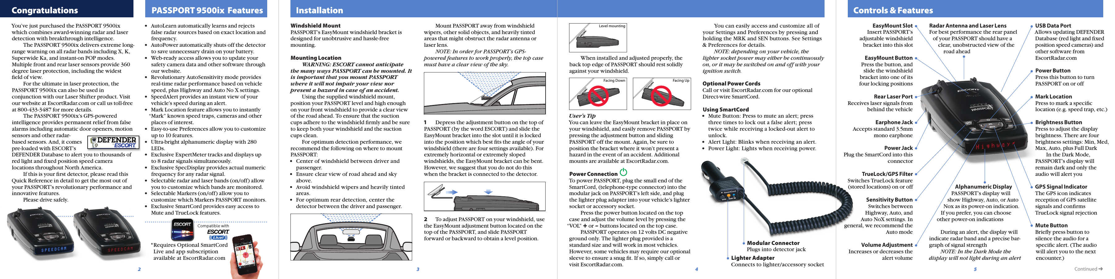   Controls &amp; Features  Congratulations   PASSPORT 9500ix  Features   Installation5432Modular ConnectorPlugs into detector jackLighter AdapterConnects to lighter/accessory socket®Compatible with    You can easily access and customize all of your Settings and Preferences by pressing and holding the MRK and SEN buttons. See Settings &amp; Preferences for details.  NOTE: depending on your vehicle, the lighter socket power may either be continuously on, or it may be switched on and off with your ignition switch.Optional Power CordsCall or visit EscortRadar.com for our optional Direct-wire SmartCord.Using SmartCord•  Mute Button: Press to mute an alert; press   three times to lock out a false alert; press   twice while receiving a locked-out alert to   unlock. •  Alert Light: Blinks when receiving an alert.•  Power Light: Lights when receiving power.Facing Down Facing UpLevel mountingUSB Data Port Allows updating DEFENDER Database (red light and ﬁxed position speed cameras) and other software from  EscortRadar.comPower ButtonPress this button to turn PASSPORT on or offMark LocationPress to mark a speciﬁc location (e.g. speed trap, etc.)Brightness Button Press to adjust the display brightness. There are four brightness settings: Min, Med, Max, Auto, plus Full Dark   In the Dark Mode, PASSPORT’s display will remain dark and only the audio will alert youGPS Signal IndicatorThe GPS icon indicates reception of GPS satellite signals and conﬁrms TrueLock signal rejectionMute Button Brieﬂy press button to silence the audio for a speciﬁc alert. (The audio will alert you to the next encounter.)Radar Antenna and Laser LensFor best performance the rear panel    of your PASSPORT should have a        clear, unobstructed view of the            road ahead                           Alphanumeric Display                 PASSPORT’s display will               show Highway, Auto, or Auto            Nox as its power-on indication.          If you prefer, you can choose       other power-on indications   During an alert, the display will indicate radar band and a precise bar-graph of signal strength  NOTE: In the Dark Mode the display will not light during an alertEasyMount Slot Insert PASSPORT’s adjustable windshield bracket into this slotEasyMount ButtonPress the button, and slide the windshield bracket into one of its four locking positionsRear Laser PortReceives laser signals from behind the vehicleEarphone JackAccepts standard 3.5mm mono earphonePower Jack Plug the SmartCord into this connectorTrueLock/GPS FilterSwitches TrueLock feature (stored locations) on or offSensitivity Button  Switches between Highway, Auto, and Auto NoX settings. In general, we recommend the Auto modeVolume AdjustmentIncreases or decreases the alert volume  Continued ➜      When installed and adjusted properly, the back top edge of PASSPORT should rest solidly against your windshield.User’s TipYou can leave the EasyMount bracket in place on your windshield, and easily remove PASSPORT by pressing the adjustment button and sliding PASSPORT off the mount. Again, be sure to position the bracket where it won’t present a hazard in the event of an accident. Additional mounts are available at EscortRadar.com.Power Connection  To power PASSPORT, plug the small end of the SmartCord, (telephone-type connector) into the modular jack on PASSPORT’s left side, and plug the lighter plug adapter into your vehicle’s lighter  socket or accessory socket.    Press the power button located on the top case and adjust the volume level by pressing the “VOL” + or – buttons located on the top case.     PASSPORT operates on 12 volts DC negative ground only. The lighter plug provided is a standard size and will work in most vehicles. However, some vehicles may require our optional sleeve to ensure a snug ﬁt. If so, simply call or visit EscortRadar.com.  Mount PASSPORT away from windshield wipers, other solid objects, and heavily tinted areas that might obstruct the radar antenna or laser lens. NOTE: In order for PASSPORT’s GPS-powered features to work properly, the top case must have a clear view of the sky.1  Depress the adjustment button on the top of PASSPORT (by the word ESCORT) and slide the EasyMount bracket into the slot until it is locked into the position which best ﬁts the angle of your windshield (there are four settings available). For extremely horizontal or extremely sloped windshields, the EasyMount bracket can be bent. However, we suggest that you do not do this when the bracket is connected to the detector.2  To adjust PASSPORT on your windshield, use the EasyMount adjustment button located on the top of the PASSPORT, and slide PASSPORT forward or backward to obtain a level position. Windshield MountPASSPORT’s EasyMount windshield bracket is designed for unobtrusive and hassle-free mounting.Mounting Location  WARNING: ESCORT cannot anticipate the many ways PASSPORT can be mounted. It is important that you mount PASSPORT where it will not impair your view nor present a hazard in case of an accident.  Using the supplied windshield mount, position your PASSPORT level and high enough on your front windshield to provide a clear view of the road ahead. To ensure that the suction cups adhere to the windshield ﬁrmly and be sure to keep both your windshield and the suction cups clean.    For optimum detection performance, we recommend the following on where to mount PASSPORT:•  Center of windshield between driver and   passenger.•  Ensure clear view of road ahead and sky   above.•  Avoid windshield wipers and heavily tinted   areas. •  For optimum rear detection, center the   detector between the driver and passenger.You’ve just purchased the PASSPORT 9500ix which combines award-winning radar and laser detection with breakthrough intelligence.  The PASSPORT 9500ix delivers extreme long-range warning on all radar bands including X, K, Superwide Ka, and instant-on POP modes. Multiple front and rear laser sensors provide 360 degree laser protection, including the widest ﬁeld of view.   For the ultimate in laser protection, the PASSPORT 9500ix can also be used in conjunction with our Laser Shifter product. Visit our website at EscortRadar.com or call us toll-free at 800-433-3487 for more details.  The PASSPORT 9500ix’s GPS-powered intelligence provides permanent relief from false alarms including automatic door openers, motion sensors and other radar-based sensors. And, it comes pre-loaded with ESCORT’s DEFENDER Database to alert you to thousands of red light and ﬁxed position speed camera locations throughout North America.  If this is your ﬁrst detector, please read this Quick Reference in detail to get the most out of your PASSPORT’s revolutionary performance and innovative features.  Please drive safely.•  AutoLearn automatically learns and rejects false radar sources based on exact location and frequency.•  AutoPower automatically shuts off the detector to save unnecessary drain on your battery.•  Web-ready access allows you to update your safety camera data and other software through our website.•  Revolutionary AutoSensitivity mode provides real-time radar performance based on vehicle speed, plus Highway and Auto No X settings.•  SpeedAlert provides an instant view of your vehicle’s speed during an alert.•  Mark Location feature allows you to instantly “Mark” known speed traps, cameras and other places of interest.•  Easy-to-use Preferences allow you to customize up to 10 features.•  Ultra-bright alphanumeric display with 280 LEDs.•  Exclusive ExpertMeter tracks and displays up to 8 radar signals simultaneously.•  Exclusive SpecDisplay provides actual numeric frequency for any radar signal.•  Selectable radar and laser bands (on/off) allow you to customize which bands are monitored.•  Selectable Markers (on/off) allow you to customize which Markers PASSPORT monitors.•  Exclusive SmartCord provides easy access to Mute and TrueLock features.  * Requires Optional SmartCord     Live and app subscription     available at EscortRadar.com