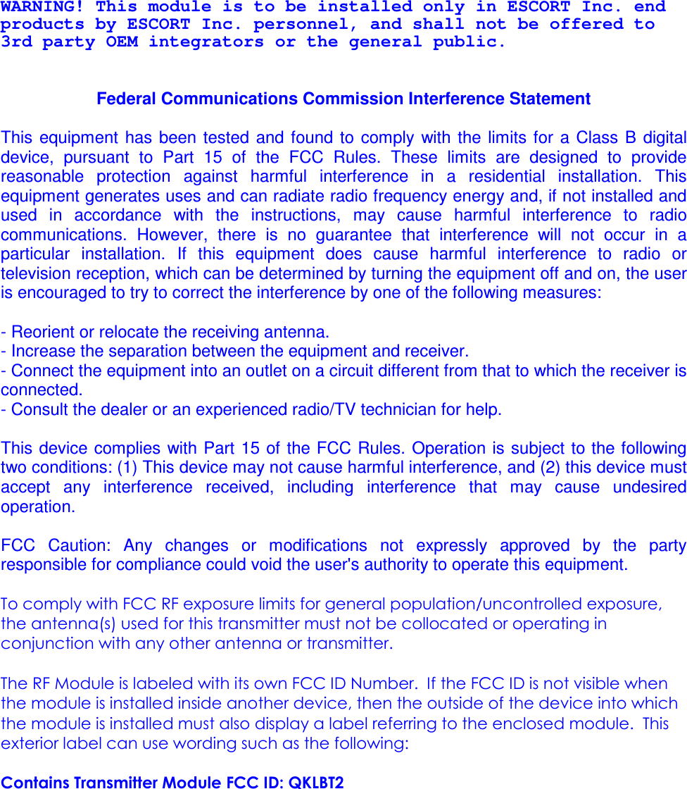 WARNING! This module is to be installed only in ESCORT Inc. end products by ESCORT Inc. personnel, and shall not be offered to 3rd party OEM integrators or the general public.   Federal Communications Commission Interference Statement  This  equipment  has  been tested and found to comply  with  the  limits  for  a  Class  B  digital device,  pursuant  to  Part  15  of  the  FCC  Rules.  These  limits  are  designed  to  provide reasonable  protection  against  harmful  interference  in  a  residential  installation.  This equipment generates uses and can radiate radio frequency energy and, if not installed and used  in  accordance  with  the  instructions,  may  cause  harmful  interference  to  radio communications.  However,  there  is  no  guarantee  that  interference  will  not  occur  in  a particular  installation.  If  this  equipment  does  cause  harmful  interference  to  radio  or television reception, which can be determined by turning the equipment off and on, the user is encouraged to try to correct the interference by one of the following measures:  - Reorient or relocate the receiving antenna. - Increase the separation between the equipment and receiver. - Connect the equipment into an outlet on a circuit different from that to which the receiver is connected. - Consult the dealer or an experienced radio/TV technician for help.  This device complies with Part 15 of the FCC Rules. Operation is subject  to the following two conditions: (1) This device may not cause harmful interference, and (2) this device must accept  any  interference  received,  including  interference  that  may  cause  undesired operation.  FCC  Caution:  Any  changes  or  modifications  not  expressly  approved  by  the  party responsible for compliance could void the user&apos;s authority to operate this equipment.  To comply with FCC RF exposure limits for general population/uncontrolled exposure, the antenna(s) used for this transmitter must not be collocated or operating in conjunction with any other antenna or transmitter.  The RF Module is labeled with its own FCC ID Number.  If the FCC ID is not visible when the module is installed inside another device, then the outside of the device into which the module is installed must also display a label referring to the enclosed module.  This exterior label can use wording such as the following:   Contains Transmitter Module FCC ID: QKLBT2   