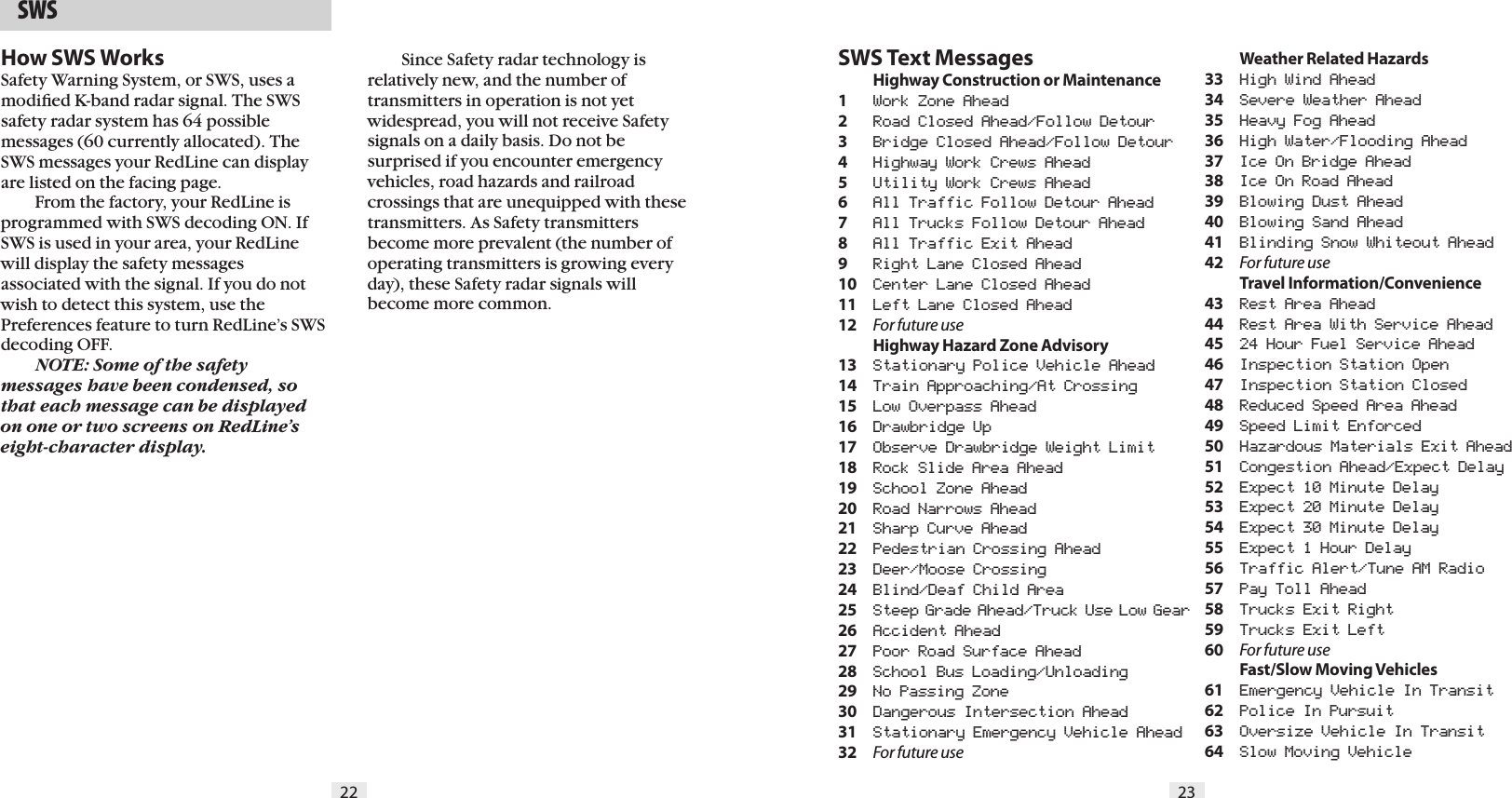 22 23  SWSSWS Text Messages Highway Construction or Maintenance1  Work Zone Ahead2  Road Closed Ahead/Follow Detour3  Bridge Closed Ahead/Follow Detour4  Highway Work Crews Ahead5  Utility Work Crews Ahead6   All Traffic Follow Detour Ahead7  All Trucks Follow Detour Ahead8  All Traffic Exit Ahead9  Right Lane Closed Ahead10  Center Lane Closed Ahead11  Left Lane Closed Ahead12  For future use  Highway Hazard Zone Advisory13  Stationary Police Vehicle Ahead14  Train Approaching/At Crossing15  Low Overpass Ahead16  Drawbridge Up17  Observe Drawbridge Weight Limit18  Rock Slide Area Ahead19  School Zone Ahead20  Road Narrows Ahead21  Sharp Curve Ahead22  Pedestrian Crossing Ahead23  Deer/Moose Crossing24  Blind/Deaf Child Area25  Steep Grade Ahead/Truck Use Low Gear26  Accident Ahead27  Poor Road Surface Ahead28  School Bus Loading/Unloading29  No Passing Zone30  Dangerous Intersection Ahead31  Stationary Emergency Vehicle Ahead32  For future use  Weather Related Hazards33  High Wind Ahead34  Severe Weather Ahead35  Heavy Fog Ahead36  High Water/Flooding Ahead37  Ice On Bridge Ahead38  Ice On Road Ahead39  Blowing Dust Ahead40  Blowing Sand Ahead41  Blinding Snow Whiteout Ahead42  For future use  Travel Information/Convenience43  Rest Area Ahead44  Rest Area With Service Ahead45  24 Hour Fuel Service Ahead46  Inspection Station Open47  Inspection Station Closed48  Reduced Speed Area Ahead49  Speed Limit Enforced50  Hazardous Materials Exit Ahead51  Congestion Ahead/Expect Delay52  Expect 10 Minute Delay53  Expect 20 Minute Delay54  Expect 30 Minute Delay55  Expect 1 Hour Delay56  Traffic Alert/Tune AM Radio57  Pay Toll Ahead58  Trucks Exit Right59  Trucks Exit Left60  For future use  Fast/Slow Moving Vehicles61  Emergency Vehicle In Transit62  Police In Pursuit63  Oversize Vehicle In Transit64  Slow Moving Vehicle  Since Safety radar technology is  relatively new, and the number of  transmitters in operation is not yet widespread, you will not receive Safety signals on a daily basis. Do not be surprised if you encounter emergency vehicles, road hazards and railroad crossings that are unequipped with these transmitters. As Safety transmitters become more prevalent (the number of operating transmitters is growing every day), these Safety radar signals will become more common.How SWS WorksSafety Warning System, or SWS, uses amodiﬁed K-band radar signal. The SWS safety radar system has 64 possible messages (60 currently allocated). The SWS messages your RedLine can display are listed on the facing page.  From the factory, your RedLine is programmed with SWS decoding ON. IfSWS is used in your area, your RedLine will display the safety messagesassociated with the signal. If you do not wish to detect this system, use the Preferences feature to turn RedLine’s SWS decoding OFF. NOTE: Some of the safety messages have been condensed, so that each message can be displayed on one or two screens on RedLine’s eight-character display. 