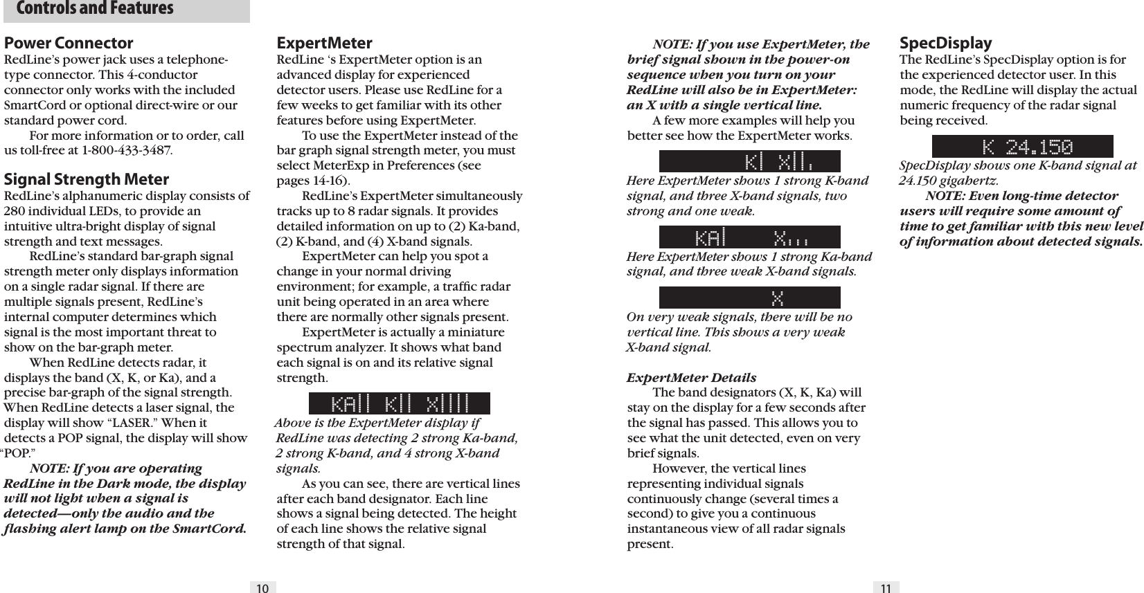   Controls and Features10 11Power ConnectorRedLine’s power jack uses a telephone-type connector. This 4-conductorconnector only works with the included SmartCord or optional direct-wire or our standard power cord.  For more information or to order, call us toll-free at 1-800-433-3487.Signal Strength MeterRedLine’s alphanumeric display consists of 280 individual LEDs, to provide an intuitive ultra-bright display of signal strength and text messages.  RedLine’s standard bar-graph signal strength meter only displays information on a single radar signal. If there are multiple signals present, RedLine’s internal computer determines which signal is the most important threat to show on the bar-graph meter.  When RedLine detects radar, it displays the band (X, K, or Ka), and aprecise bar-graph of the signal strength. When RedLine detects a laser signal, the display will show “LASER.” When it detects a POP signal, the display will show “POP.”  NOTE: If you are operating RedLine in the Dark mode, the display will not light when a signal is detected—only the audio and the ﬂashing alert lamp on the SmartCord. NOTE: If you use ExpertMeter, the brief signal shown in the power-on sequence when you turn on your RedLine will also be in ExpertMeter: an X with a single vertical line.    A few more examples will help you better see how the ExpertMeter works.     K| X||&apos;Here ExpertMeter shows 1 strong K-band signal, and three X-band signals, two strong and one weak.KA|    X&apos;&apos;&apos;  Here ExpertMeter shows 1 strong Ka-band signal, and three weak X-band signals.     XOn very weak signals, there will be no vertical line. This shows a very weak  X-band signal.ExpertMeter Details  The band designators (X, K, Ka) will stay on the display for a few seconds after the signal has passed. This allows you to see what the unit detected, even on very brief signals.    However, the vertical lines representing individual signals continuously change (several times a second) to give you a continuous instantaneous view of all radar signals present.SpecDisplayThe RedLine’s SpecDisplay option is for the experienced detector user. In this mode, the RedLine will display the actual numeric frequency of the radar signal being received. K 24.150SpecDisplay shows one K-band signal at 24.150 gigahertz. NOTE: Even long-time detector users will require some amount of time to get familiar with this new level of information about detected signals. ExpertMeterRedLine ‘s ExpertMeter option is an advanced display for experienceddetector users. Please use RedLine for a few weeks to get familiar with its other features before using ExpertMeter.  To use the ExpertMeter instead of the bar graph signal strength meter, you must select MeterExp in Preferences (see pages 14-16).  RedLine’s ExpertMeter simultaneously tracks up to 8 radar signals. It provides detailed information on up to (2) Ka-band, (2) K-band, and (4) X-band signals.  ExpertMeter can help you spot a change in your normal driving environment; for example, a trafﬁc radar unit being operated in an area where there are normally other signals present.  ExpertMeter is actually a miniature spectrum analyzer. It shows what band each signal is on and its relative signal strength.KA|| K|| X||||Above is the ExpertMeter display if RedLine was detecting 2 strong Ka-band, 2 strong K-band, and 4 strong X-band signals.  As you can see, there are vertical lines after each band designator. Each line shows a signal being detected. The height of each line shows the relative signal strength of that signal.  