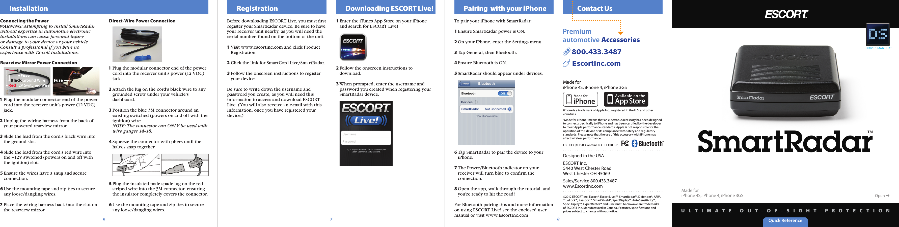 Quick ReferenceU L T I M A T E   O U T - O F - S I G H T   P R O T E C T I O NMade foriPhone 4S, iPhone 4, iPhone 3GS  Contact UsDesigned in the USAESCORT Inc.5440 West Chester RoadWest Chester OH 45069Sales/Service 800.433.3487www.EscortInc.com©2012 ESCORT Inc. Escort®, Escort Live!™, SmartRadar™, Defender®, AFR®, TrueLock™, Passport®, SmartShield®, SpecDisplay™, AutoSensitivity™, SpecDisplay™, ExpertMeter™ and Cincinnati Microwave are trademarks of ESCORT Inc. Manufactured in Canada. Features, speciﬁcations and prices subject to change without notice.Made foriPhone 4S, iPhone 4, iPhone 3GSiPhone is a trademark of Apple Inc., registered in the U.S. and other countries.“Made for iPhone” means that an electronic accessory has been designed to connect speciﬁcally to iPhone and has been certiﬁed by the developer to meet Apple performance standards. Apple is not responsible for the operation of this device or its compliance with safety and regulatory standards. Please note that the use of this accessory with iPhone may aﬀect wireless performance.FCC ID: QKLESR. Contains FCC ID: QKLBT1.Premium automotive Accessories  800.433.3487     EscortInc.com8Before downloading ESCORT Live, you must ﬁrst register your SmartRadar device. Be sure to have your receiver unit nearby, as you will need the serial number, found on the bottom of the unit.1 Visit www.escortinc.com and click Product   Registration.2 Click the link for SmartCord Live/SmartRadar.3 Follow the onscreen instructions to register   your device.Be sure to write down the username and password you create, as you will need this information to access and download ESCORT Live. (You will also receive an e-mail with this information, once you have registered your device.)  Registration   Downloading ESCORT Live!1 Enter the iTunes App Store on your iPhone    and search for ESCORT Live! 2 Follow the onscreen instructions to   download.    3 When prompted, enter the username and   password you created when registering your   SmartRadar device.To pair your iPhone with SmartRadar:1 Ensure SmartRadar power is ON.2 On your iPhone, enter the Settings menu.3 Tap General, then Bluetooth.4 Ensure Bluetooth is ON.5 SmartRadar should appear under devices.6 Tap SmartRadar to pair the device to your   iPhone.7 The Power/Bluetooth indicator on your   receiver will turn blue to conﬁrm the   connection.8 Open the app, walk through the tutorial, and   you’re ready to hit the road!For Bluetooth pairing tips and more information on using ESCORT Live! see the enclosed user manual or visit www.EscortInc.com  Pairing  with your iPhone  InstallationConnecting the PowerWARNING: Attempting to install SmartRadar without expertise in automotive electronic installations can cause personal injury or damage to your device or your vehicle. Consult a professional if you have no experience with 12-volt installations.Rearview Mirror Power Connection1 Plug the modular connector end of the power   cord into the receiver unit’s power (12 VDC)   jack.2 Unplug the wiring harness from the back of   your powered rearview mirror.3 Slide the lead from the cord’s black wire into   the ground slot.4 Slide the lead from the cord’s red wire into   the +12V switched (powers on and off with   the ignition) slot.5 Ensure the wires have a snug and secure   connection.6 Use the mounting tape and zip ties to secure   any loose/dangling wires.7 Place the wiring harness back into the slot on   the rearview mirror.Direct-Wire Power Connection1 Plug the modular connector end of the power   cord into the receiver unit’s power (12 VDC)   jack.2 Attach the lug on the cord’s black wire to any   grounded screw under your vehicle’s   dashboard.3 Position the blue 3M connector around an   existing switched (powers on and off with the   ignition) wire.  NOTE: The connector can ONLY be used with   wire gauges 14–18.4 Squeeze the connector with pliers until the   halves snap together. 5 Plug the insulated male spade lug on the red   striped wire into the 3M connector, ensuring   the insulator completely covers the connector.6 Use the mounting tape and zip ties to secure   any loose/dangling wires.Red 12V Switched WireBlack Ground WireFuseFuse76Open ➜