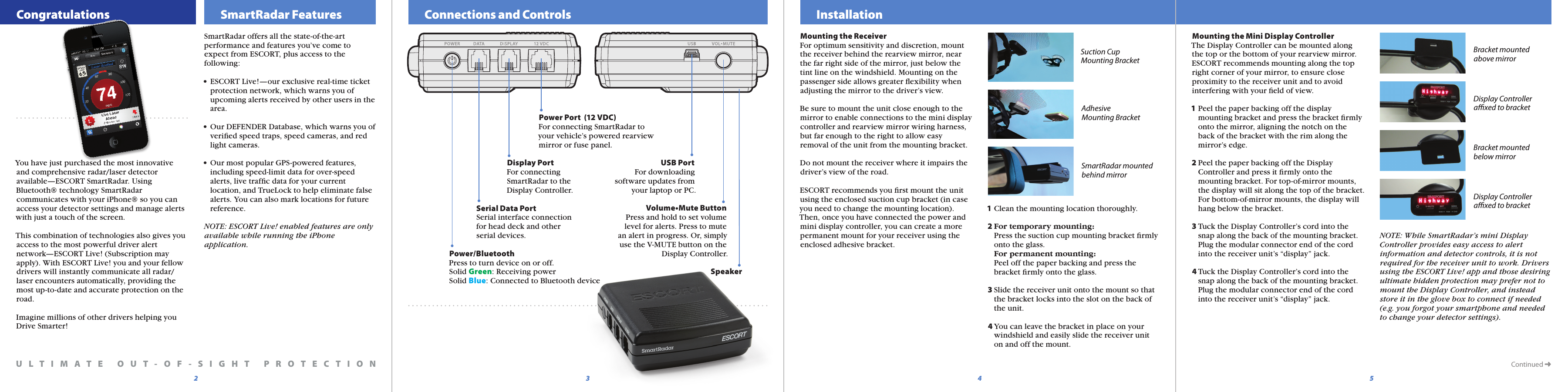 NOTE: While SmartRadar’s mini Display Controller provides easy access to alert information and detector controls, it is not required for the receiver unit to work. Drivers using the ESCORT Live! app and those desiring ultimate hidden protection may prefer not to mount the Display Controller, and instead store it in the glove box to connect if needed (e.g. you forgot your smartphone and needed to change your detector settings).   InstallationMounting the Mini Display ControllerThe Display Controller can be mounted along the top or the bottom of your rearview mirror. ESCORT recommends mounting along the top right corner of your mirror, to ensure close proximity to the receiver unit and to avoid interfering with your ﬁeld of view.1 Peel the paper backing off the display   mounting bracket and press the bracket ﬁrmly   onto the mirror, aligning the notch on the   back of the bracket with the rim along the   mirror’s edge.2 Peel the paper backing off the Display   Controller and press it ﬁrmly onto the   mounting bracket. For top-of-mirror mounts,   the display will sit along the top of the bracket.   For bottom-of-mirror mounts, the display will   hang below the bracket.3 Tuck the Display Controller’s cord into the   snap along the back of the mounting bracket.  Plug the modular connector end of the cord   into the receiver unit’s “display” jack.4 Tuck the Display Controller’s cord into the   snap along the back of the mounting bracket.  Plug the modular connector end of the cord   into the receiver unit’s “display” jack.Mounting the ReceiverFor optimum sensitivity and discretion, mount the receiver behind the rearview mirror, near the far right side of the mirror, just below the tint line on the windshield. Mounting on the passenger side allows greater ﬂexibility when adjusting the mirror to the driver’s view. Be sure to mount the unit close enough to the mirror to enable connections to the mini display controller and rearview mirror wiring harness, but far enough to the right to allow easy removal of the unit from the mounting bracket.Do not mount the receiver where it impairs the driver’s view of the road.ESCORT recommends you ﬁrst mount the unit using the enclosed suction cup bracket (in case you need to change the mounting location). Then, once you have connected the power and mini display controller, you can create a more permanent mount for your receiver using the enclosed adhesive bracket.1 Clean the mounting location thoroughly.2 For temporary mounting:   Press the suction cup mounting bracket ﬁrmly   onto the glass.  For permanent mounting:   Peel off the paper backing and press the   bracket ﬁrmly onto the glass.3 Slide the receiver unit onto the mount so that   the bracket locks into the slot on the back of   the unit.4 You can leave the bracket in place on your   windshield and easily slide the receiver unit   on and off the mount.Suction Cup Mounting BracketAdhesive Mounting Bracket  CongratulationsYou have just purchased the most innovative and comprehensive radar/laser detector available—ESCORT SmartRadar. Using Bluetooth® technology SmartRadar communicates with your iPhone® so you can access your detector settings and manage alerts with just a touch of the screen. This combination of technologies also gives you access to the most powerful driver alert network—ESCORT Live! (Subscription may apply). With ESCORT Live! you and your fellow drivers will instantly communicate all radar/laser encounters automatically, providing the most up-to-date and accurate protection on the road. Imagine millions of other drivers helping you Drive Smarter!  SmartRadar FeaturesSmartRadar offers all the state-of-the-art performance and features you’ve come to expect from ESCORT, plus access to the following:• ESCORT Live!—our exclusive real-time ticket   protection network, which warns you of   upcoming alerts received by other users in the   area.• Our DEFENDER Database, which warns you of   veriﬁed speed traps, speed cameras, and red   light cameras.• Our most popular GPS-powered features,   including speed-limit data for over-speed   alerts, live trafﬁc data for your current   location, and TrueLock to help eliminate false   alerts. You can also mark locations for future    reference.NOTE: ESCORT Live! enabled features are only available while running the iPhone application.U L T I M A T E   O U T - O F - S I G H T   P R O T E C T I O N  Connections and ControlsPower Port  (12 VDC)For connecting SmartRadar to your vehicle’s powered rearview mirror or fuse panel.Display PortFor connecting SmartRadar to the Display Controller.Serial Data PortSerial interface connection for head deck and other serial devices.Power/Bluetooth Press to turn device on or off.Solid Green: Receiving powerSolid Blue: Connected to Bluetooth deviceUSB PortFor downloading software updates from your laptop or PC.Volume•Mute ButtonPress and hold to set volume level for alerts. Press to mute an alert in progress. Or, simply use the V-MUTE button on the Display Controller.Speaker5432Continued ➜SmartRadar mounted behind mirrorBracket mounted above mirrorDisplay Controller aﬃxed to bracketBracket mounted below mirrorDisplay Controller aﬃxed to bracket