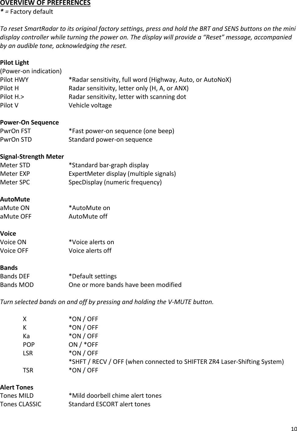 10 OVERVIEW OF PREFERENCES * = Factory default  To reset SmartRadar to its original factory settings, press and hold the BRT and SENS buttons on the mini display controller while turning the power on. The display will provide a “Reset” message, accompanied by an audible tone, acknowledging the reset.  Pilot Light (Power-on indication)         Pilot HWY    *Radar sensitivity, full word (Highway, Auto, or AutoNoX) Pilot H      Radar sensitivity, letter only (H, A, or ANX) Pilot H.&gt;    Radar sensitivity, letter with scanning dot Pilot V      Vehicle voltage  Power-On Sequence PwrOn FST    *Fast power-on sequence (one beep) PwrOn STD    Standard power-on sequence  Signal-Strength Meter   Meter STD    *Standard bar-graph display Meter EXP    ExpertMeter display (multiple signals) Meter SPC    SpecDisplay (numeric frequency)  AutoMute         aMute ON    *AutoMute on   aMute OFF    AutoMute off  Voice Voice ON    *Voice alerts on Voice OFF    Voice alerts off  Bands         Bands DEF    *Default settings Bands MOD    One or more bands have been modified  Turn selected bands on and off by pressing and holding the V-MUTE button.  X    *ON / OFF K    *ON / OFF Ka    *ON / OFF POP    ON / *OFF LSR    *ON / OFF        *SHFT / RECV / OFF (when connected to SHIFTER ZR4 Laser-Shifting System) TSR    *ON / OFF  Alert Tones Tones MILD    *Mild doorbell chime alert tones  Tones CLASSIC    Standard ESCORT alert tones 