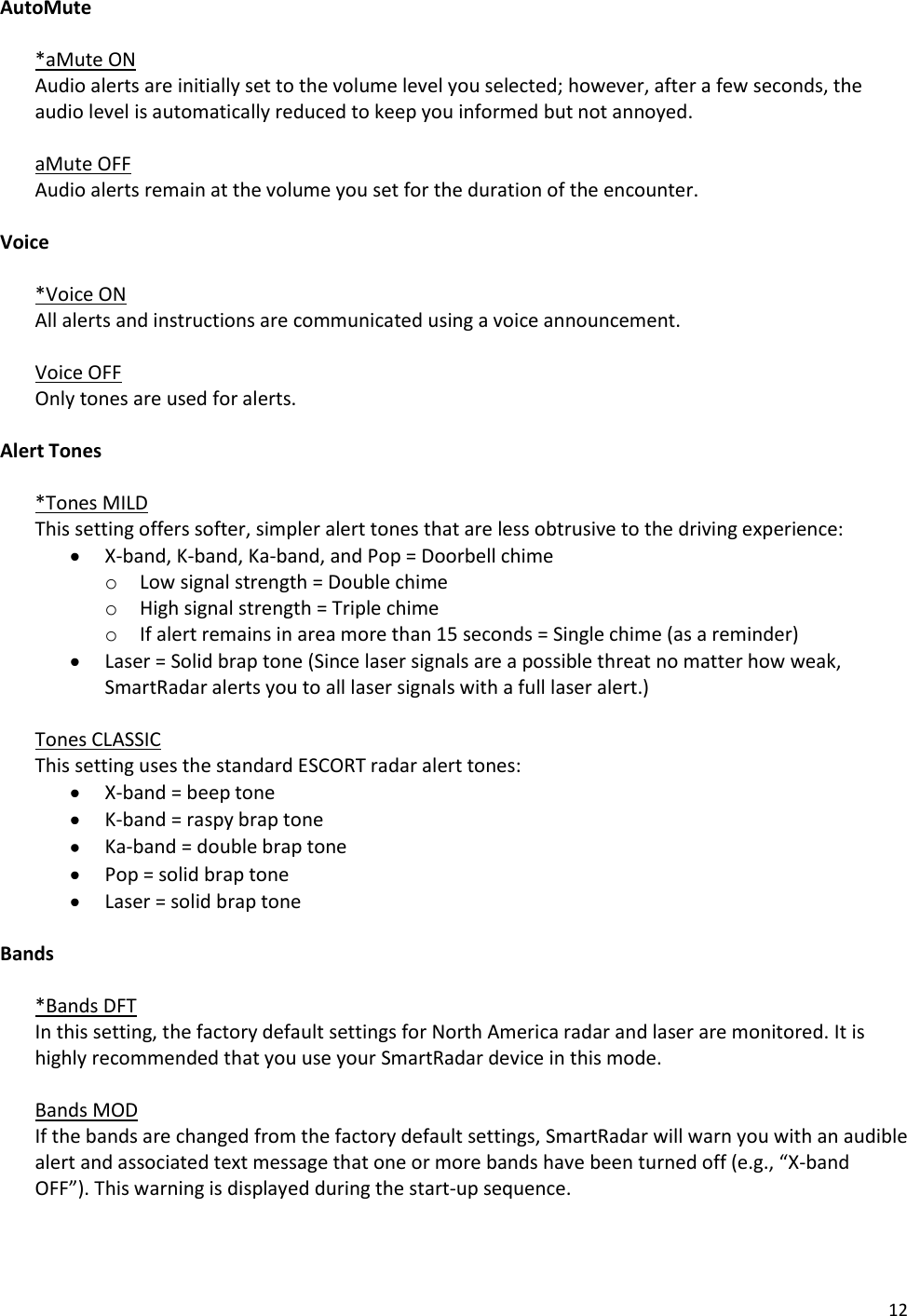 12 AutoMute  *aMute ON Audio alerts are initially set to the volume level you selected; however, after a few seconds, the audio level is automatically reduced to keep you informed but not annoyed.   aMute OFF  Audio alerts remain at the volume you set for the duration of the encounter.  Voice  *Voice ON  All alerts and instructions are communicated using a voice announcement.   Voice OFF  Only tones are used for alerts.  Alert Tones  *Tones MILD   This setting offers softer, simpler alert tones that are less obtrusive to the driving experience:  X-band, K-band, Ka-band, and Pop = Doorbell chime o Low signal strength = Double chime o High signal strength = Triple chime o If alert remains in area more than 15 seconds = Single chime (as a reminder)  Laser = Solid brap tone (Since laser signals are a possible threat no matter how weak, SmartRadar alerts you to all laser signals with a full laser alert.)  Tones CLASSIC   This setting uses the standard ESCORT radar alert tones:  X-band = beep tone  K-band = raspy brap tone  Ka-band = double brap tone  Pop = solid brap tone  Laser = solid brap tone  Bands  *Bands DFT  In this setting, the factory default settings for North America radar and laser are monitored. It is highly recommended that you use your SmartRadar device in this mode.  Bands MOD  If the bands are changed from the factory default settings, SmartRadar will warn you with an audible alert and associated text message that one or more bands have been turned off (e.g., “X-band OFF”). This warning is displayed during the start-up sequence.  