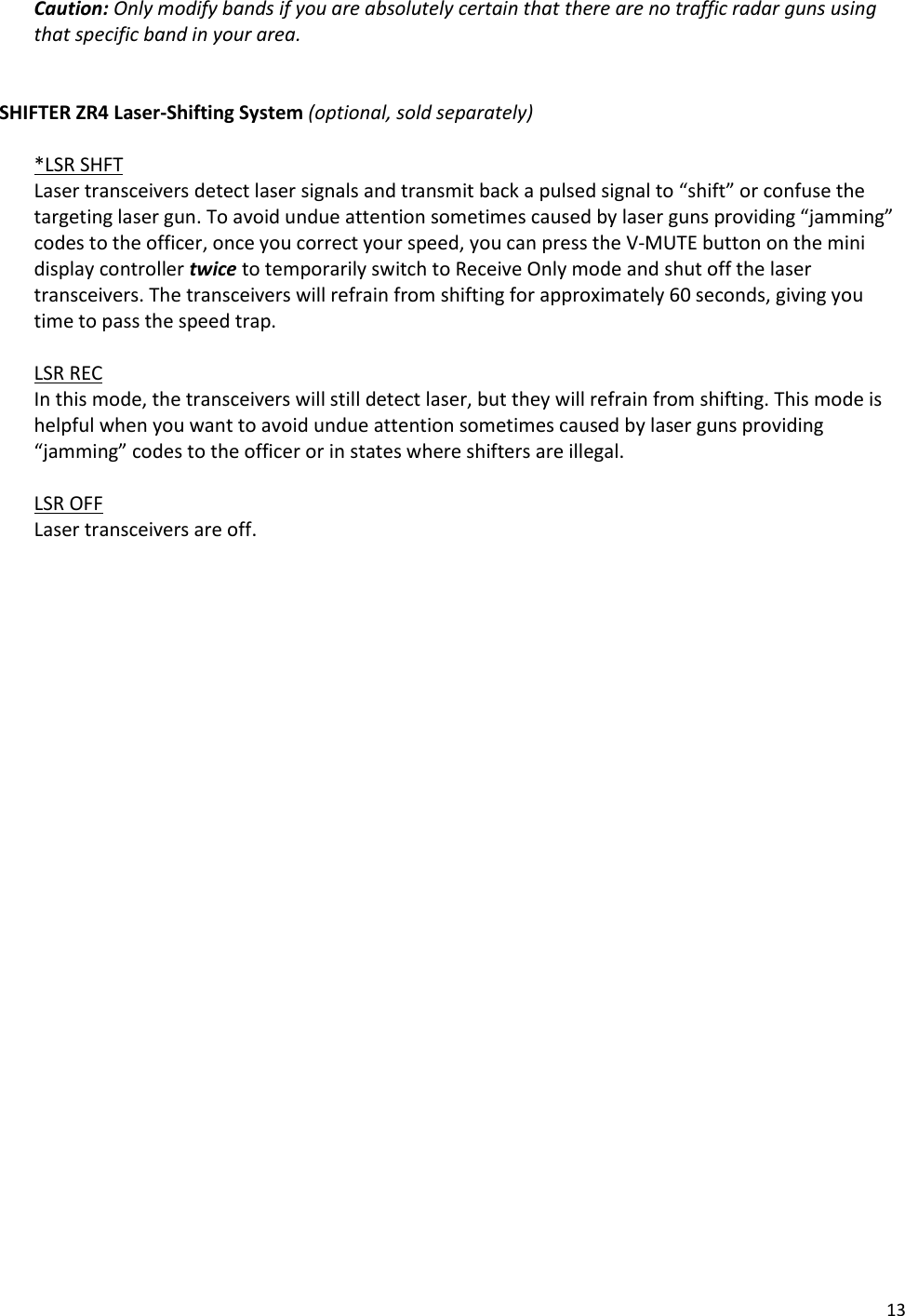 13 Caution: Only modify bands if you are absolutely certain that there are no traffic radar guns using that specific band in your area.   SHIFTER ZR4 Laser-Shifting System (optional, sold separately)  *LSR SHFT Laser transceivers detect laser signals and transmit back a pulsed signal to “shift” or confuse the targeting laser gun. To avoid undue attention sometimes caused by laser guns providing “jamming” codes to the officer, once you correct your speed, you can press the V-MUTE button on the mini display controller twice to temporarily switch to Receive Only mode and shut off the laser transceivers. The transceivers will refrain from shifting for approximately 60 seconds, giving you time to pass the speed trap.  LSR REC In this mode, the transceivers will still detect laser, but they will refrain from shifting. This mode is helpful when you want to avoid undue attention sometimes caused by laser guns providing “jamming” codes to the officer or in states where shifters are illegal.  LSR OFF Laser transceivers are off.