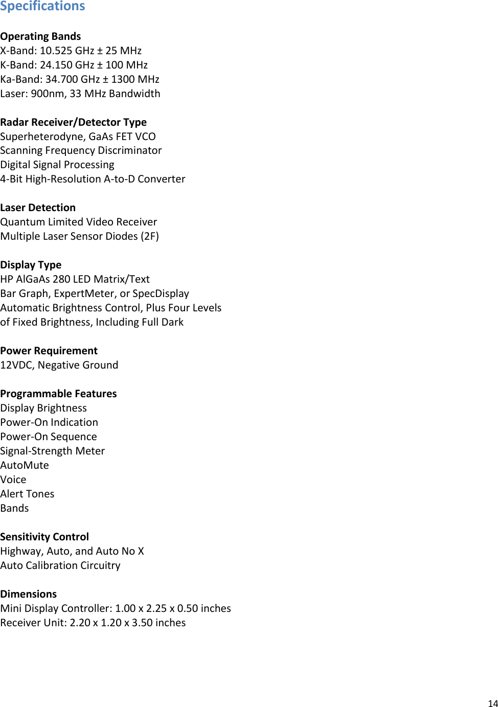 14  Specifications  Operating Bands X-Band: 10.525 GHz ± 25 MHz K-Band: 24.150 GHz ± 100 MHz Ka-Band: 34.700 GHz ± 1300 MHz Laser: 900nm, 33 MHz Bandwidth  Radar Receiver/Detector Type Superheterodyne, GaAs FET VCO Scanning Frequency Discriminator Digital Signal Processing  4-Bit High-Resolution A-to-D Converter  Laser Detection Quantum Limited Video Receiver Multiple Laser Sensor Diodes (2F)  Display Type HP AlGaAs 280 LED Matrix/Text Bar Graph, ExpertMeter, or SpecDisplay Automatic Brightness Control, Plus Four Levels  of Fixed Brightness, Including Full Dark  Power Requirement 12VDC, Negative Ground  Programmable Features Display Brightness Power-On Indication Power-On Sequence Signal-Strength Meter AutoMute Voice Alert Tones Bands  Sensitivity Control Highway, Auto, and Auto No X Auto Calibration Circuitry  Dimensions Mini Display Controller: 1.00 x 2.25 x 0.50 inches Receiver Unit: 2.20 x 1.20 x 3.50 inches  