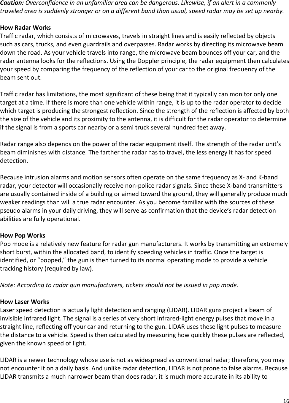 16   Caution: Overconfidence in an unfamiliar area can be dangerous. Likewise, if an alert in a commonly traveled area is suddenly stronger or on a different band than usual, speed radar may be set up nearby.  How Radar Works Traffic radar, which consists of microwaves, travels in straight lines and is easily reflected by objects such as cars, trucks, and even guardrails and overpasses. Radar works by directing its microwave beam down the road. As your vehicle travels into range, the microwave beam bounces off your car, and the radar antenna looks for the reflections. Using the Doppler principle, the radar equipment then calculates your speed by comparing the frequency of the reflection of your car to the original frequency of the beam sent out.   Traffic radar has limitations, the most significant of these being that it typically can monitor only one target at a time. If there is more than one vehicle within range, it is up to the radar operator to decide which target is producing the strongest reflection. Since the strength of the reflection is affected by both the size of the vehicle and its proximity to the antenna, it is difficult for the radar operator to determine if the signal is from a sports car nearby or a semi truck several hundred feet away.   Radar range also depends on the power of the radar equipment itself. The strength of the radar unit’s beam diminishes with distance. The farther the radar has to travel, the less energy it has for speed detection.   Because intrusion alarms and motion sensors often operate on the same frequency as X- and K-band radar, your detector will occasionally receive non-police radar signals. Since these X-band transmitters are usually contained inside of a building or aimed toward the ground, they will generally produce much weaker readings than will a true radar encounter. As you become familiar with the sources of these pseudo alarms in your daily driving, they will serve as confirmation that the device’s radar detection abilities are fully operational.  How Pop Works Pop mode is a relatively new feature for radar gun manufacturers. It works by transmitting an extremely short burst, within the allocated band, to identify speeding vehicles in traffic. Once the target is identified, or “popped,” the gun is then turned to its normal operating mode to provide a vehicle tracking history (required by law).   Note: According to radar gun manufacturers, tickets should not be issued in pop mode.  How Laser Works Laser speed detection is actually light detection and ranging (LIDAR). LIDAR guns project a beam of invisible infrared light. The signal is a series of very short infrared-light energy pulses that move in a straight line, reflecting off your car and returning to the gun. LIDAR uses these light pulses to measure the distance to a vehicle. Speed is then calculated by measuring how quickly these pulses are reflected, given the known speed of light.   LIDAR is a newer technology whose use is not as widespread as conventional radar; therefore, you may not encounter it on a daily basis. And unlike radar detection, LIDAR is not prone to false alarms. Because LIDAR transmits a much narrower beam than does radar, it is much more accurate in its ability to 