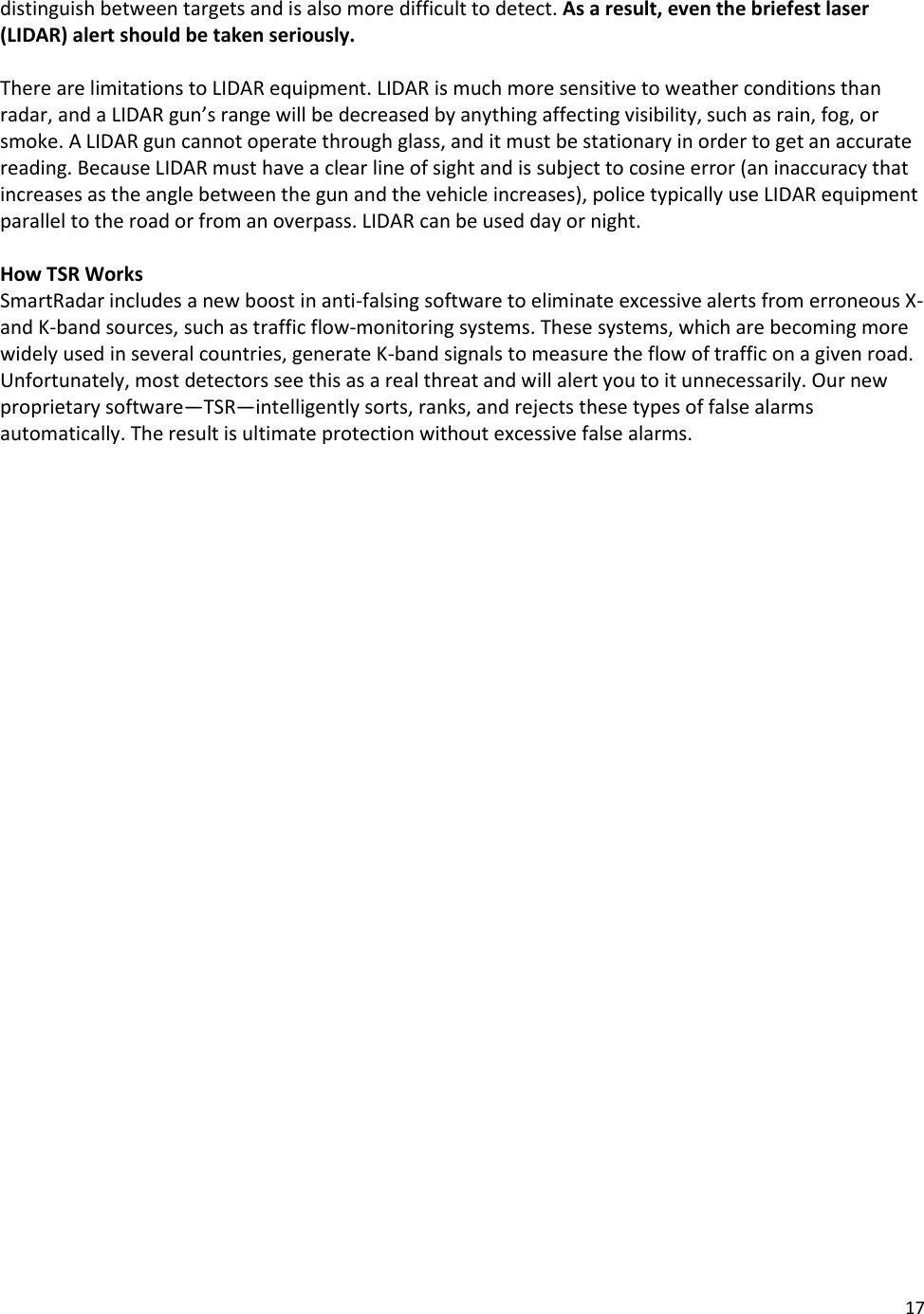 17  distinguish between targets and is also more difficult to detect. As a result, even the briefest laser (LIDAR) alert should be taken seriously.   There are limitations to LIDAR equipment. LIDAR is much more sensitive to weather conditions than radar, and a LIDAR gun’s range will be decreased by anything affecting visibility, such as rain, fog, or smoke. A LIDAR gun cannot operate through glass, and it must be stationary in order to get an accurate reading. Because LIDAR must have a clear line of sight and is subject to cosine error (an inaccuracy that increases as the angle between the gun and the vehicle increases), police typically use LIDAR equipment parallel to the road or from an overpass. LIDAR can be used day or night.  How TSR Works SmartRadar includes a new boost in anti-falsing software to eliminate excessive alerts from erroneous X- and K-band sources, such as traffic flow-monitoring systems. These systems, which are becoming more widely used in several countries, generate K-band signals to measure the flow of traffic on a given road. Unfortunately, most detectors see this as a real threat and will alert you to it unnecessarily. Our new proprietary software—TSR—intelligently sorts, ranks, and rejects these types of false alarms automatically. The result is ultimate protection without excessive false alarms.  