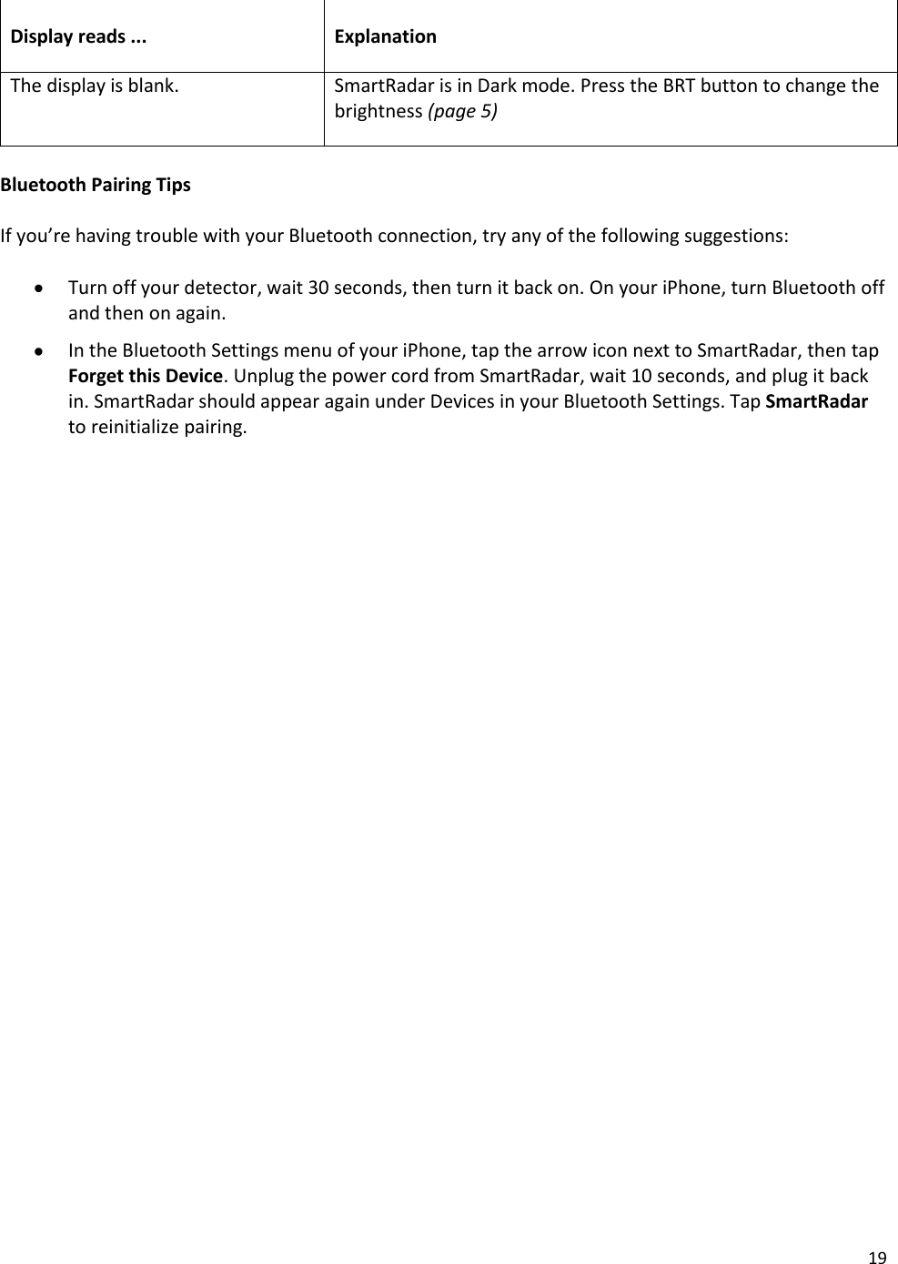19  Display reads ... Explanation The display is blank. SmartRadar is in Dark mode. Press the BRT button to change the brightness (page 5)  Bluetooth Pairing Tips  If you’re having trouble with your Bluetooth connection, try any of the following suggestions:   Turn off your detector, wait 30 seconds, then turn it back on. On your iPhone, turn Bluetooth off and then on again.  In the Bluetooth Settings menu of your iPhone, tap the arrow icon next to SmartRadar, then tap Forget this Device. Unplug the power cord from SmartRadar, wait 10 seconds, and plug it back in. SmartRadar should appear again under Devices in your Bluetooth Settings. Tap SmartRadar to reinitialize pairing.  