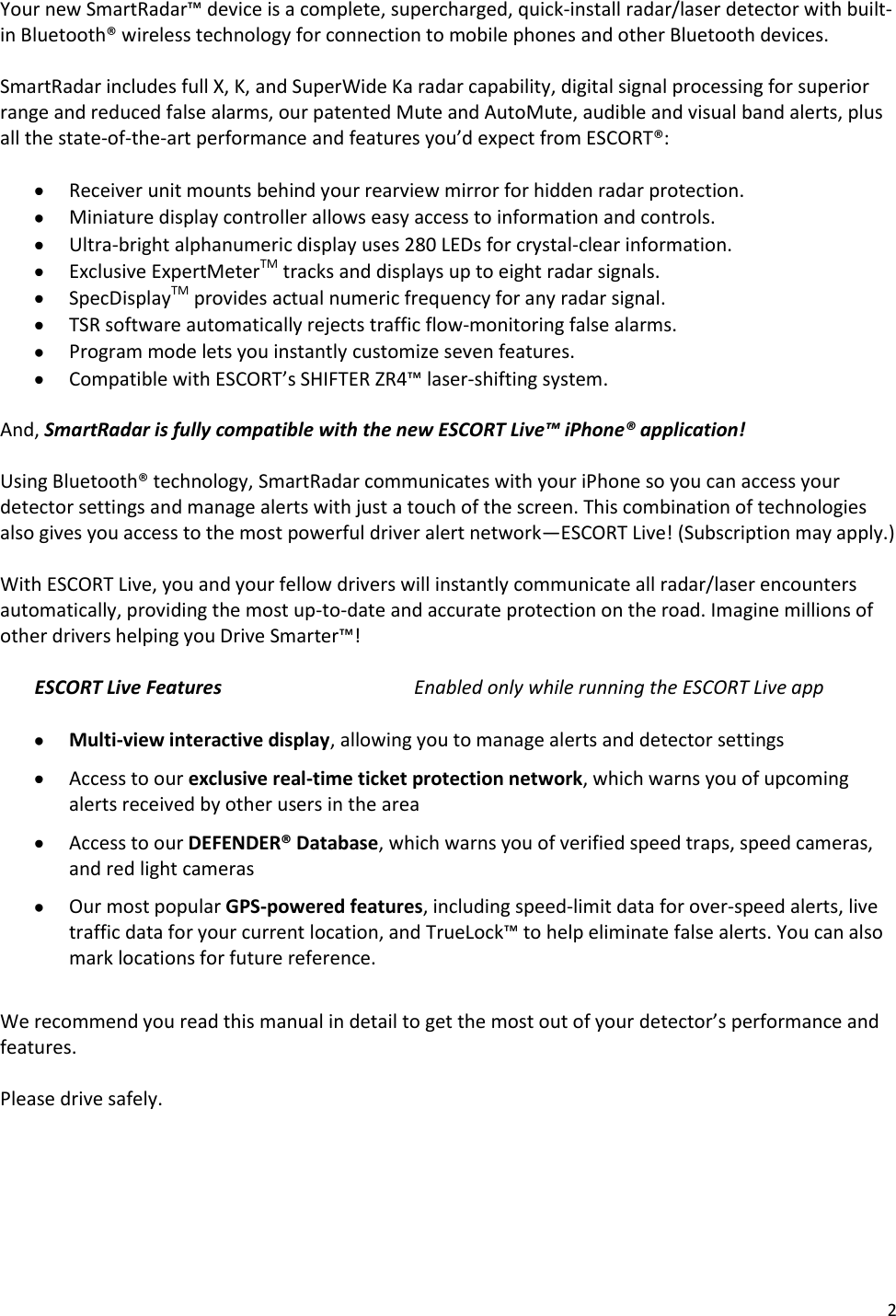 2 Your new SmartRadar™ device is a complete, supercharged, quick-install radar/laser detector with built-in Bluetooth® wireless technology for connection to mobile phones and other Bluetooth devices.  SmartRadar includes full X, K, and SuperWide Ka radar capability, digital signal processing for superior range and reduced false alarms, our patented Mute and AutoMute, audible and visual band alerts, plus all the state-of-the-art performance and features you’d expect from ESCORT®:   Receiver unit mounts behind your rearview mirror for hidden radar protection.  Miniature display controller allows easy access to information and controls.  Ultra-bright alphanumeric display uses 280 LEDs for crystal-clear information.  Exclusive ExpertMeterTM tracks and displays up to eight radar signals.  SpecDisplayTM provides actual numeric frequency for any radar signal.  TSR software automatically rejects traffic flow-monitoring false alarms.  Program mode lets you instantly customize seven features.  Compatible with ESCORT’s SHIFTER ZR4™ laser-shifting system.  And, SmartRadar is fully compatible with the new ESCORT Live™ iPhone® application!  Using Bluetooth® technology, SmartRadar communicates with your iPhone so you can access your detector settings and manage alerts with just a touch of the screen. This combination of technologies also gives you access to the most powerful driver alert network—ESCORT Live! (Subscription may apply.)   With ESCORT Live, you and your fellow drivers will instantly communicate all radar/laser encounters automatically, providing the most up-to-date and accurate protection on the road. Imagine millions of other drivers helping you Drive Smarter™!  ESCORT Live Features   Enabled only while running the ESCORT Live app   Multi-view interactive display, allowing you to manage alerts and detector settings  Access to our exclusive real-time ticket protection network, which warns you of upcoming alerts received by other users in the area  Access to our DEFENDER® Database, which warns you of verified speed traps, speed cameras, and red light cameras  Our most popular GPS-powered features, including speed-limit data for over-speed alerts, live traffic data for your current location, and TrueLock™ to help eliminate false alerts. You can also mark locations for future reference.  We recommend you read this manual in detail to get the most out of your detector’s performance and features.  Please drive safely. 