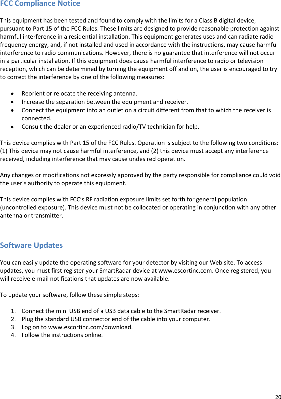 20  FCC Compliance Notice  This equipment has been tested and found to comply with the limits for a Class B digital device, pursuant to Part 15 of the FCC Rules. These limits are designed to provide reasonable protection against harmful interference in a residential installation. This equipment generates uses and can radiate radio frequency energy, and, if not installed and used in accordance with the instructions, may cause harmful interference to radio communications. However, there is no guarantee that interference will not occur in a particular installation. If this equipment does cause harmful interference to radio or television reception, which can be determined by turning the equipment off and on, the user is encouraged to try to correct the interference by one of the following measures:   Reorient or relocate the receiving antenna.  Increase the separation between the equipment and receiver.  Connect the equipment into an outlet on a circuit different from that to which the receiver is connected.  Consult the dealer or an experienced radio/TV technician for help.  This device complies with Part 15 of the FCC Rules. Operation is subject to the following two conditions: (1) This device may not cause harmful interference, and (2) this device must accept any interference received, including interference that may cause undesired operation.  Any changes or modifications not expressly approved by the party responsible for compliance could void the user’s authority to operate this equipment.  This device complies with FCC’s RF radiation exposure limits set forth for general population (uncontrolled exposure). This device must not be collocated or operating in conjunction with any other antenna or transmitter.   Software Updates  You can easily update the operating software for your detector by visiting our Web site. To access updates, you must first register your SmartRadar device at www.escortinc.com. Once registered, you will receive e-mail notifications that updates are now available.  To update your software, follow these simple steps:  1. Connect the mini USB end of a USB data cable to the SmartRadar receiver.  2. Plug the standard USB connector end of the cable into your computer. 3. Log on to www.escortinc.com/download. 4. Follow the instructions online.   
