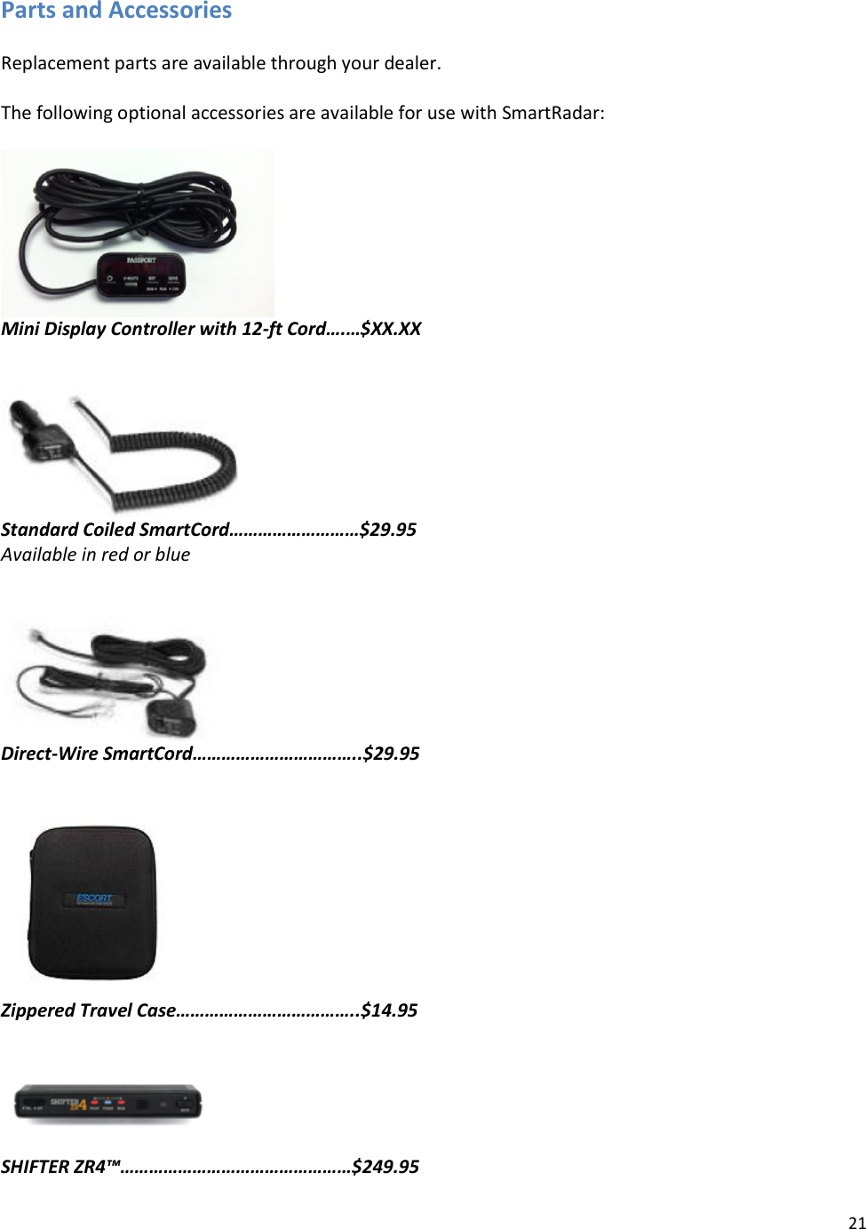 21  Parts and Accessories  Replacement parts are available through your dealer.  The following optional accessories are available for use with SmartRadar:   Mini Display Controller with 12-ft Cord….…$XX.XX    Standard Coiled SmartCord………………………$29.95 Available in red or blue    Direct-Wire SmartCord……………………………..$29.95    Zippered Travel Case………………………………..$14.95   SHIFTER ZR4™…………………………………………$249.95 