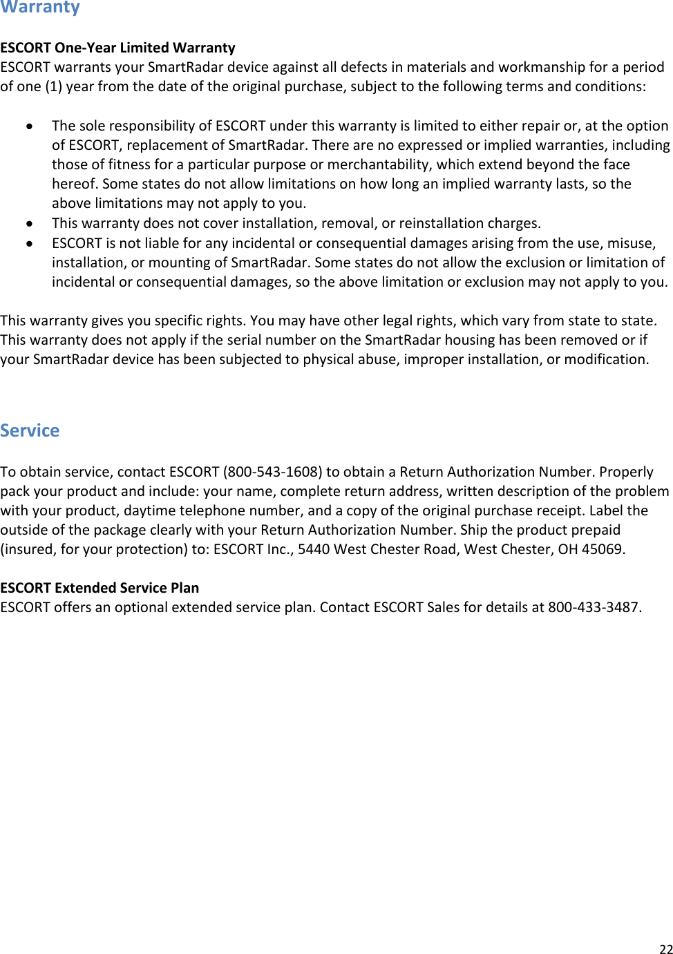 22  Warranty  ESCORT One-Year Limited Warranty ESCORT warrants your SmartRadar device against all defects in materials and workmanship for a period of one (1) year from the date of the original purchase, subject to the following terms and conditions:   The sole responsibility of ESCORT under this warranty is limited to either repair or, at the option of ESCORT, replacement of SmartRadar. There are no expressed or implied warranties, including those of fitness for a particular purpose or merchantability, which extend beyond the face hereof. Some states do not allow limitations on how long an implied warranty lasts, so the above limitations may not apply to you.  This warranty does not cover installation, removal, or reinstallation charges.  ESCORT is not liable for any incidental or consequential damages arising from the use, misuse, installation, or mounting of SmartRadar. Some states do not allow the exclusion or limitation of incidental or consequential damages, so the above limitation or exclusion may not apply to you.  This warranty gives you specific rights. You may have other legal rights, which vary from state to state. This warranty does not apply if the serial number on the SmartRadar housing has been removed or if your SmartRadar device has been subjected to physical abuse, improper installation, or modification.   Service  To obtain service, contact ESCORT (800-543-1608) to obtain a Return Authorization Number. Properly pack your product and include: your name, complete return address, written description of the problem with your product, daytime telephone number, and a copy of the original purchase receipt. Label the outside of the package clearly with your Return Authorization Number. Ship the product prepaid (insured, for your protection) to: ESCORT Inc., 5440 West Chester Road, West Chester, OH 45069.  ESCORT Extended Service Plan ESCORT offers an optional extended service plan. Contact ESCORT Sales for details at 800-433-3487.     