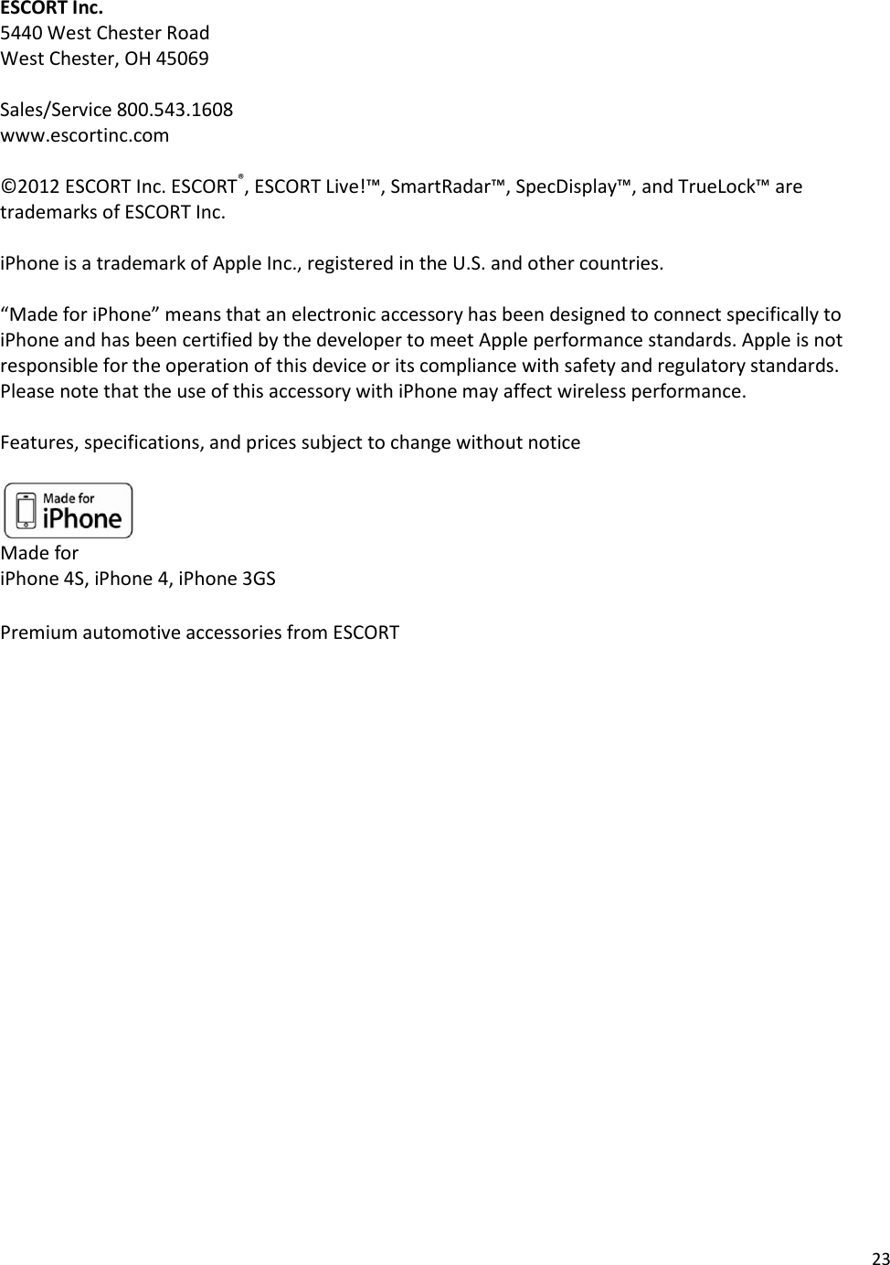 23  ESCORT Inc. 5440 West Chester Road West Chester, OH 45069  Sales/Service 800.543.1608 www.escortinc.com  ©2012 ESCORT Inc. ESCORT®, ESCORT Live!™, SmartRadar™, SpecDisplay™, and TrueLock™ are trademarks of ESCORT Inc.   iPhone is a trademark of Apple Inc., registered in the U.S. and other countries.   “Made for iPhone” means that an electronic accessory has been designed to connect specifically to iPhone and has been certified by the developer to meet Apple performance standards. Apple is not responsible for the operation of this device or its compliance with safety and regulatory standards. Please note that the use of this accessory with iPhone may affect wireless performance.  Features, specifications, and prices subject to change without notice   Made for iPhone 4S, iPhone 4, iPhone 3GS  Premium automotive accessories from ESCORT  