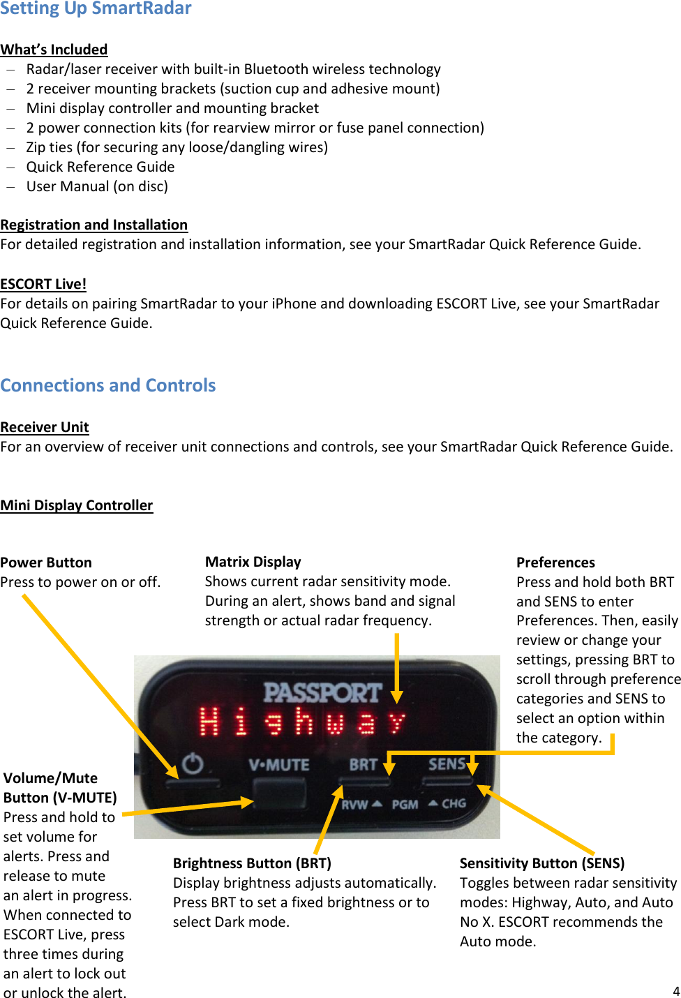 4 Power Button Press to power on or off.  Volume/Mute Button (V-MUTE) Press and hold to set volume for alerts. Press and release to mute  an alert in progress. When connected to ESCORT Live, press three times during an alert to lock out or unlock the alert. Brightness Button (BRT) Display brightness adjusts automatically. Press BRT to set a fixed brightness or to select Dark mode.  Sensitivity Button (SENS) Toggles between radar sensitivity modes: Highway, Auto, and Auto  No X. ESCORT recommends the  Auto mode.  Matrix Display Shows current radar sensitivity mode. During an alert, shows band and signal strength or actual radar frequency.  Preferences Press and hold both BRT and SENS to enter Preferences. Then, easily review or change your settings, pressing BRT to scroll through preference categories and SENS to select an option within the category.  Setting Up SmartRadar  What’s Included – Radar/laser receiver with built-in Bluetooth wireless technology – 2 receiver mounting brackets (suction cup and adhesive mount) – Mini display controller and mounting bracket – 2 power connection kits (for rearview mirror or fuse panel connection) – Zip ties (for securing any loose/dangling wires) – Quick Reference Guide – User Manual (on disc)  Registration and Installation For detailed registration and installation information, see your SmartRadar Quick Reference Guide.  ESCORT Live! For details on pairing SmartRadar to your iPhone and downloading ESCORT Live, see your SmartRadar Quick Reference Guide.    Connections and Controls  Receiver Unit For an overview of receiver unit connections and controls, see your SmartRadar Quick Reference Guide.   Mini Display Controller     