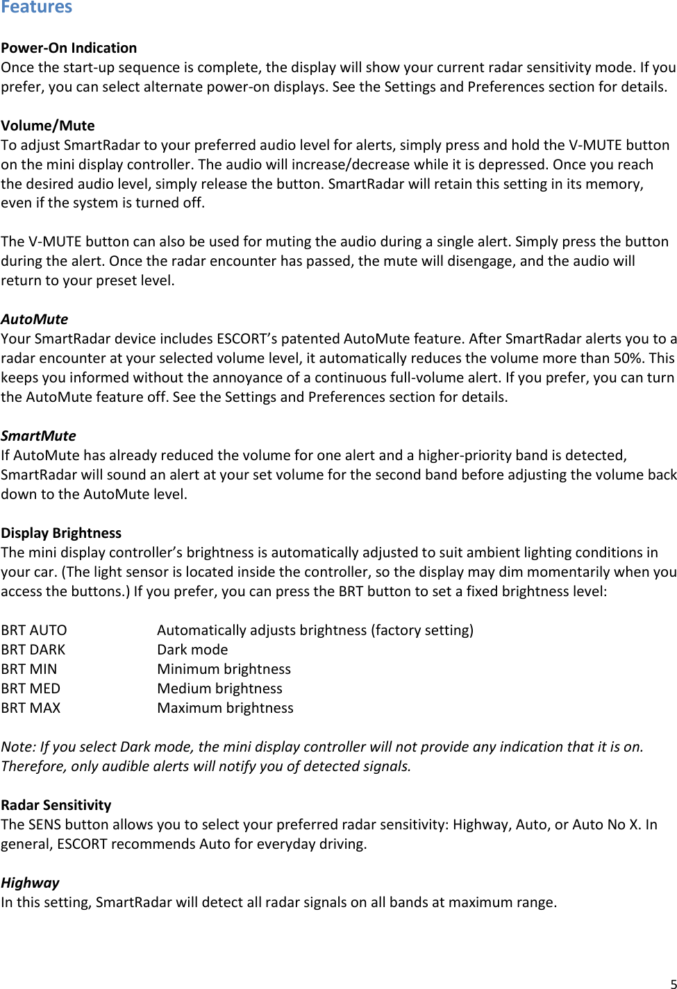 5 Features  Power-On Indication Once the start-up sequence is complete, the display will show your current radar sensitivity mode. If you prefer, you can select alternate power-on displays. See the Settings and Preferences section for details.  Volume/Mute To adjust SmartRadar to your preferred audio level for alerts, simply press and hold the V-MUTE button on the mini display controller. The audio will increase/decrease while it is depressed. Once you reach the desired audio level, simply release the button. SmartRadar will retain this setting in its memory, even if the system is turned off.  The V-MUTE button can also be used for muting the audio during a single alert. Simply press the button during the alert. Once the radar encounter has passed, the mute will disengage, and the audio will return to your preset level.  AutoMute Your SmartRadar device includes ESCORT’s patented AutoMute feature. After SmartRadar alerts you to a radar encounter at your selected volume level, it automatically reduces the volume more than 50%. This keeps you informed without the annoyance of a continuous full-volume alert. If you prefer, you can turn the AutoMute feature off. See the Settings and Preferences section for details.  SmartMute If AutoMute has already reduced the volume for one alert and a higher-priority band is detected, SmartRadar will sound an alert at your set volume for the second band before adjusting the volume back down to the AutoMute level.  Display Brightness The mini display controller’s brightness is automatically adjusted to suit ambient lighting conditions in your car. (The light sensor is located inside the controller, so the display may dim momentarily when you access the buttons.) If you prefer, you can press the BRT button to set a fixed brightness level:  BRT AUTO    Automatically adjusts brightness (factory setting) BRT DARK    Dark mode BRT MIN    Minimum brightness BRT MED    Medium brightness BRT MAX    Maximum brightness  Note: If you select Dark mode, the mini display controller will not provide any indication that it is on. Therefore, only audible alerts will notify you of detected signals.  Radar Sensitivity The SENS button allows you to select your preferred radar sensitivity: Highway, Auto, or Auto No X. In general, ESCORT recommends Auto for everyday driving.  Highway In this setting, SmartRadar will detect all radar signals on all bands at maximum range.   