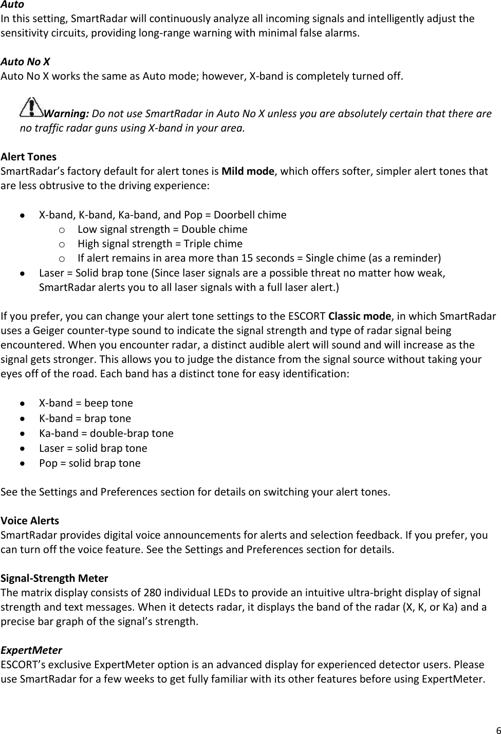 6 Auto  In this setting, SmartRadar will continuously analyze all incoming signals and intelligently adjust the sensitivity circuits, providing long-range warning with minimal false alarms.  Auto No X  Auto No X works the same as Auto mode; however, X-band is completely turned off.  Warning: Do not use SmartRadar in Auto No X unless you are absolutely certain that there are no traffic radar guns using X-band in your area.  Alert Tones SmartRadar’s factory default for alert tones is Mild mode, which offers softer, simpler alert tones that are less obtrusive to the driving experience:   X-band, K-band, Ka-band, and Pop = Doorbell chime o Low signal strength = Double chime o High signal strength = Triple chime o If alert remains in area more than 15 seconds = Single chime (as a reminder)  Laser = Solid brap tone (Since laser signals are a possible threat no matter how weak, SmartRadar alerts you to all laser signals with a full laser alert.)  If you prefer, you can change your alert tone settings to the ESCORT Classic mode, in which SmartRadar uses a Geiger counter-type sound to indicate the signal strength and type of radar signal being encountered. When you encounter radar, a distinct audible alert will sound and will increase as the signal gets stronger. This allows you to judge the distance from the signal source without taking your eyes off of the road. Each band has a distinct tone for easy identification:   X-band = beep tone  K-band = brap tone  Ka-band = double-brap tone  Laser = solid brap tone   Pop = solid brap tone  See the Settings and Preferences section for details on switching your alert tones.  Voice Alerts SmartRadar provides digital voice announcements for alerts and selection feedback. If you prefer, you can turn off the voice feature. See the Settings and Preferences section for details.  Signal-Strength Meter The matrix display consists of 280 individual LEDs to provide an intuitive ultra-bright display of signal strength and text messages. When it detects radar, it displays the band of the radar (X, K, or Ka) and a precise bar graph of the signal’s strength.  ExpertMeter ESCORT’s exclusive ExpertMeter option is an advanced display for experienced detector users. Please use SmartRadar for a few weeks to get fully familiar with its other features before using ExpertMeter.  