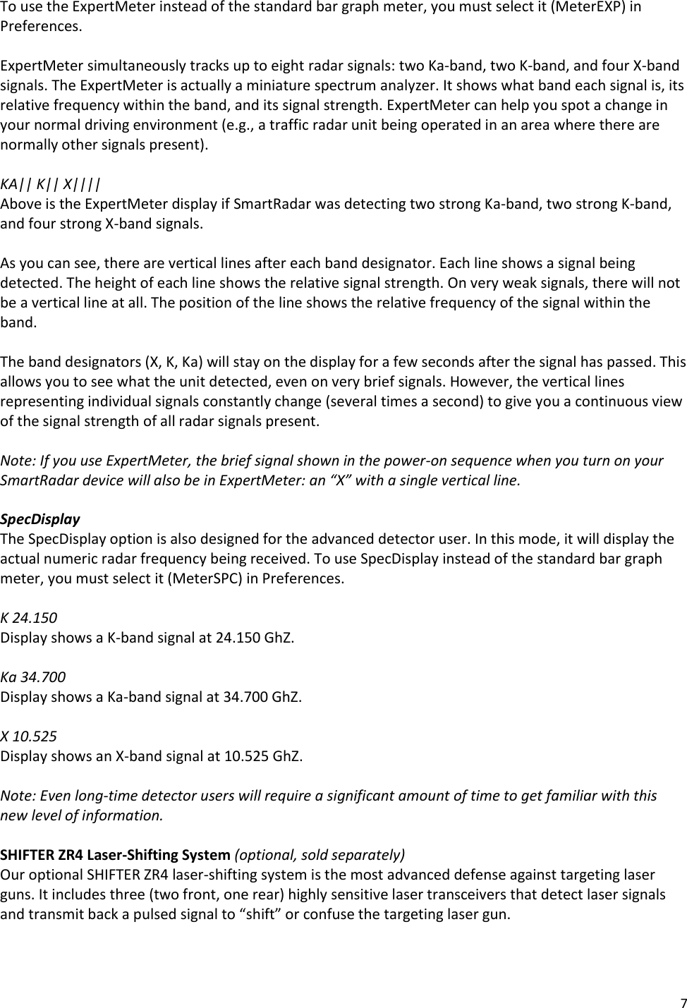 7 To use the ExpertMeter instead of the standard bar graph meter, you must select it (MeterEXP) in Preferences.  ExpertMeter simultaneously tracks up to eight radar signals: two Ka-band, two K-band, and four X-band signals. The ExpertMeter is actually a miniature spectrum analyzer. It shows what band each signal is, its relative frequency within the band, and its signal strength. ExpertMeter can help you spot a change in your normal driving environment (e.g., a traffic radar unit being operated in an area where there are normally other signals present).  KA|| K|| X|||| Above is the ExpertMeter display if SmartRadar was detecting two strong Ka-band, two strong K-band, and four strong X-band signals.  As you can see, there are vertical lines after each band designator. Each line shows a signal being detected. The height of each line shows the relative signal strength. On very weak signals, there will not be a vertical line at all. The position of the line shows the relative frequency of the signal within the band.   The band designators (X, K, Ka) will stay on the display for a few seconds after the signal has passed. This allows you to see what the unit detected, even on very brief signals. However, the vertical lines representing individual signals constantly change (several times a second) to give you a continuous view of the signal strength of all radar signals present.  Note: If you use ExpertMeter, the brief signal shown in the power-on sequence when you turn on your SmartRadar device will also be in ExpertMeter: an “X” with a single vertical line.  SpecDisplay The SpecDisplay option is also designed for the advanced detector user. In this mode, it will display the actual numeric radar frequency being received. To use SpecDisplay instead of the standard bar graph meter, you must select it (MeterSPC) in Preferences.  K 24.150 Display shows a K-band signal at 24.150 GhZ.  Ka 34.700 Display shows a Ka-band signal at 34.700 GhZ.  X 10.525 Display shows an X-band signal at 10.525 GhZ.  Note: Even long-time detector users will require a significant amount of time to get familiar with this new level of information.   SHIFTER ZR4 Laser-Shifting System (optional, sold separately) Our optional SHIFTER ZR4 laser-shifting system is the most advanced defense against targeting laser guns. It includes three (two front, one rear) highly sensitive laser transceivers that detect laser signals and transmit back a pulsed signal to “shift” or confuse the targeting laser gun.  