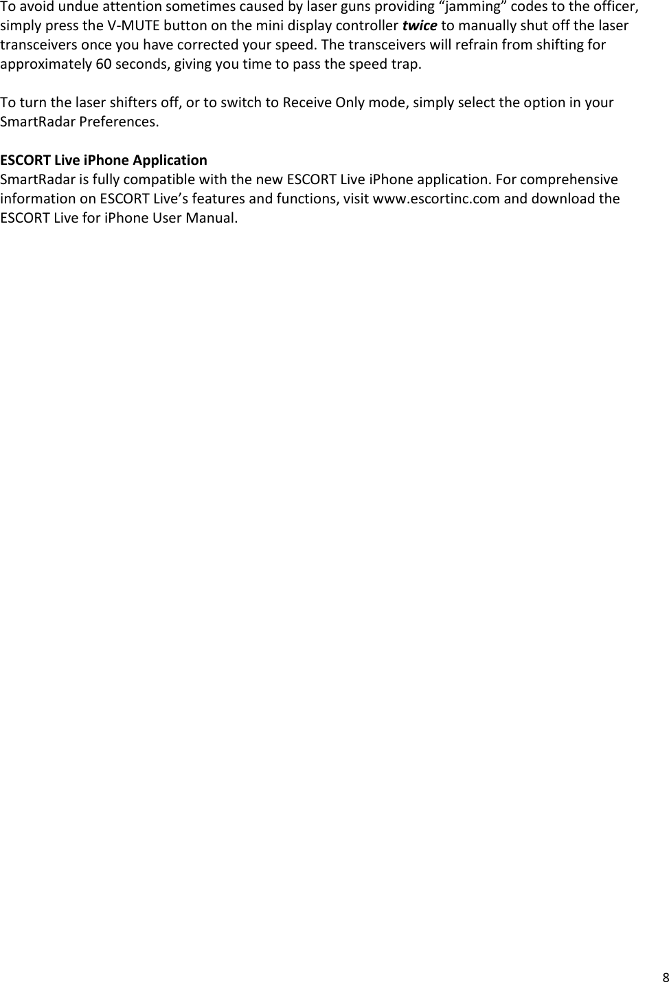 8 To avoid undue attention sometimes caused by laser guns providing “jamming” codes to the officer, simply press the V-MUTE button on the mini display controller twice to manually shut off the laser transceivers once you have corrected your speed. The transceivers will refrain from shifting for approximately 60 seconds, giving you time to pass the speed trap.  To turn the laser shifters off, or to switch to Receive Only mode, simply select the option in your SmartRadar Preferences.  ESCORT Live iPhone Application SmartRadar is fully compatible with the new ESCORT Live iPhone application. For comprehensive information on ESCORT Live’s features and functions, visit www.escortinc.com and download the ESCORT Live for iPhone User Manual. 